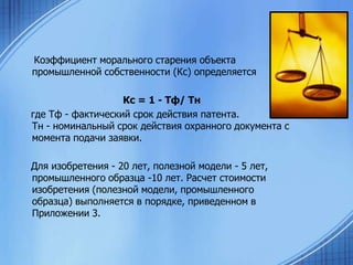 Коэффициент морального старения объекта
промышленной собственности (Кс) определяется

Кс = 1 - Тф/ Тн
где Тф - фактический срок действия патента.
Тн - номинальный срок действия охранного документа с
момента подачи заявки.
Для изобретения - 20 лет, полезной модели - 5 лет,
промышленного образца -10 лет. Расчет стоимости
изобретения (полезной модели, промышленного
образца) выполняется в порядке, приведенном в
Приложении 3.

 