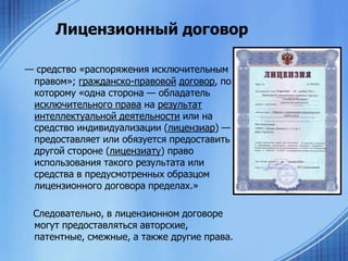 Лицензионный договор
— средство «распоряжения исключительным
правом»; гражданско-правовой договор, по
которому «одна сторона — обладатель
исключительного права на результат
интеллектуальной деятельности или на
средство индивидуализации (лицензиар) —
предоставляет или обязуется предоставить
другой стороне (лицензиату) право
использования такого результата или
средства в предусмотренных образцом
лицензионного договора пределах.»
Следовательно, в лицензионном договоре
могут предоставляться авторские,
патентные, смежные, а также другие права.

 