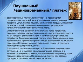 Паушальный
/единовременный/ платеж
— единовременный платѐж, при котором не производится
распределение платежей между отдельными наименованиями
товаров и услуг. Размер паушальных платежей твѐрдый, не зависит
от других условий договора и экономических результатов,
используется сам по себе достаточно редко.
Он применяется в основном в тех случаях, когда покупатель
лицензии – фирма, неизвестная на рынке, и есть сомнение, удастся
ли ей наладить успешный выпуск и коммерческую реализацию
разработки. Только паушальный платеж может быть применен, если
крайне сложно проконтролировать объем выпущенной по лицензии
продукции. В этом случае лицензиар может просто не получить
необходимых для расчета данных.
Паушальный платеж наличествует в большинстве лицензионных
соглашений не в качестве единственного вида платежа, а в
качестве своеобразного аванса, выплачиваемого лицензиару после
передачи документации. На паушальный платеж как правило
приходится 10-20% от общей цены лицензии.

 