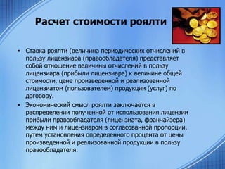 Расчет стоимости роялти
• Ставка роялти (величина периодических отчислений в
пользу лицензиара (правообладателя) представляет
собой отношение величины отчислений в пользу
лицензиара (прибыли лицензиара) к величине общей
стоимости, цене произведенной и реализованной
лицензиатом (пользователем) продукции (услуг) по
договору.
• Экономический смысл роялти заключается в
распределении полученной от использования лицензии
прибыли правообладателя (лицензиата, франчайзера)
между ним и лицензиаром в согласованной пропорции,
путем установления определенного процента от цены
произведенной и реализованной продукции в пользу
правообладателя.

 