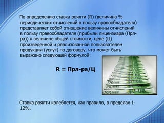 По определению ставка роялти (R) (величина %
периодических отчислений в пользу правообладателя)
представляет собой отношение величины отчислений
в пользу правообладателя (прибыли лицензиара (Прлра)) к величине общей стоимости, цене (Ц)
произведенной и реализованной пользователем
продукции (услуг) по договору, что может быть
выражено следующей формулой:

R = Прл-ра/Ц

Ставка роялти колеблется, как правило, в пределах 112%.

 