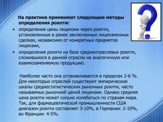 На практике применяют следующие методы
определения роялти:
• определение цены лицензии через роялти,
установленные в ранее заключенных лицензионных
сделках, независимо от конкретных предметов
лицензии,
• определение роялти на базе среднеотраслевых роялти,
сложившихся в данной отрасли на аналогичную или
взаимозаменяемую продукцию.
Наиболее часто она устанавливается в пределах 2-6 %.
Для некоторых отраслей существуют эмпирические
шкалы среднестатистических рыночных роялти, часто
называемых рыночной ценой лицензии. Однако средняя
цена роялти может сильно колебаться по странам мира.
Так, для фармацевтической промышленности США
диапазон роялти составляет 3-10%, в Германии: 2-10%,
во Франции: 4-5%.

 