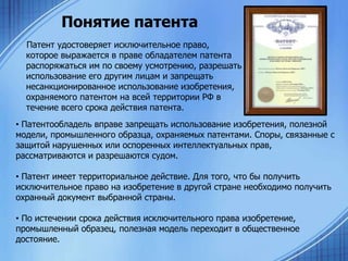 Понятие патента
Патент удостоверяет исключительное право,
которое выражается в праве обладателем патента
распоряжаться им по своему усмотрению, разрешать
использование его другим лицам и запрещать
несанкционированное использование изобретения,
охраняемого патентом на всей территории РФ в
течение всего срока действия патента.
• Патентообладель вправе запрещать использование изобретения, полезной
модели, промышленного образца, охраняемых патентами. Споры, связанные с
защитой нарушенных или оспоренных интеллектуальных прав,
рассматриваются и разрешаются судом.
• Патент имеет территориальное действие. Для того, что бы получить
исключительное право на изобретение в другой стране необходимо получить
охранный документ выбранной страны.

• По истечении срока действия исключительного права изобретение,
промышленный образец, полезная модель переходит в общественное
достояние.

 