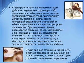 • Ставки роялти могут изменяться по годам
действия лицензионного договора: либо
увеличиваться, либо уменьшаться по мере
увеличения срока действия лицензионного
договора. Возможно использование
скользящей ставки роялти, зависящей от
объемов производства или продаж продукции
лицензиатом. При увеличении объема
производства продукции роялти уменьшаются,
а при сокращении объемов производства —
увеличиваются. Скользящая ставка роялти
стимулирует лицензиата к производству и
сбыту продукции, для лицензиара положение
так же не ухудшается, так как растет прибыль.
В лицензионное соглашение может быть
включена оговорка минимальной сумме
вознаграждения, которая в любом случае
должна быть выплачена лицензиатом.

 