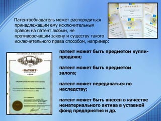Патентообладатель может распорядиться
принадлежащим ему исключительным
правом на патент любым, не
противоречащим закону и существу такого
исключительного права способом, например:
патент может быть предметом куплипродажи;
патент может быть предметом
залога;
патент может передаваться по
наследству;
патент может быть внесен в качестве
нематериального актива в уставной
фонд предприятия и др.

 