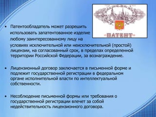 • Патентообладатель может разрешить
использовать запатентованное изделие
любому заинтересованному лицу на
условиях исключительной или неисключительной (простой)
лицензии, на согласованный срок, в пределах определенной
территории Российской Федерации, за вознаграждение.
• Лицензионный договор заключается в письменной форме и
подлежит государственной регистрации в федеральном
органе исполнительной власти по интеллектуальной
собственности.

• Несоблюдение письменной формы или требования о
государственной регистрации влечет за собой
недействительность лицензионного договора.

 