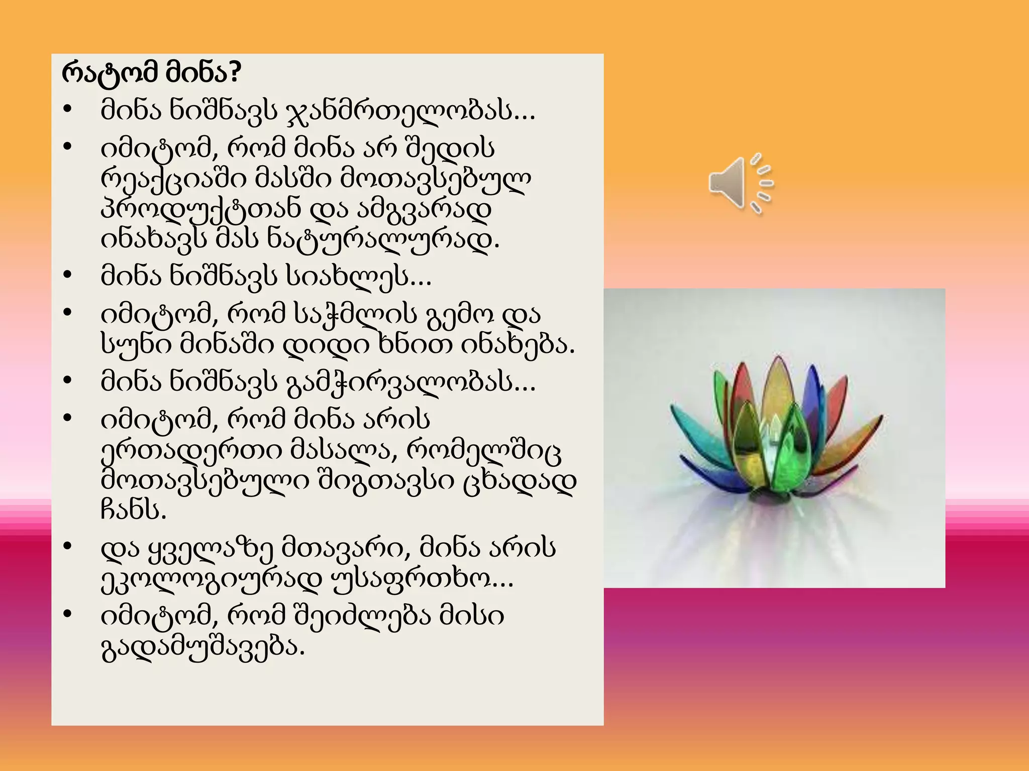 რატომ მინა?
• მინა ნიშნავს ჯანმრთელობას...
• იმიტომ, რომ მინა არ შედის
რეაქციაში მასში მოთავსებულ
პროდუქტთან და ამგვარად
ინახავს მას ნატურალურად.
• მინა ნიშნავს სიახლეს...
• იმიტომ, რომ საჭმლის გემო და
სუნი მინაში დიდი ხნით ინახება.
• მინა ნიშნავს გამჭირვალობას...
• იმიტომ, რომ მინა არის
ერთადერთი მასალა, რომელშიც
მოთავსებული შიგთავსი ცხადად
ჩანს.
• და ყველაზე მთავარი, მინა არის
ეკოლოგიურად უსაფრთხო...
• იმიტომ, რომ შეიძლება მისი
გადამუშავება.

 