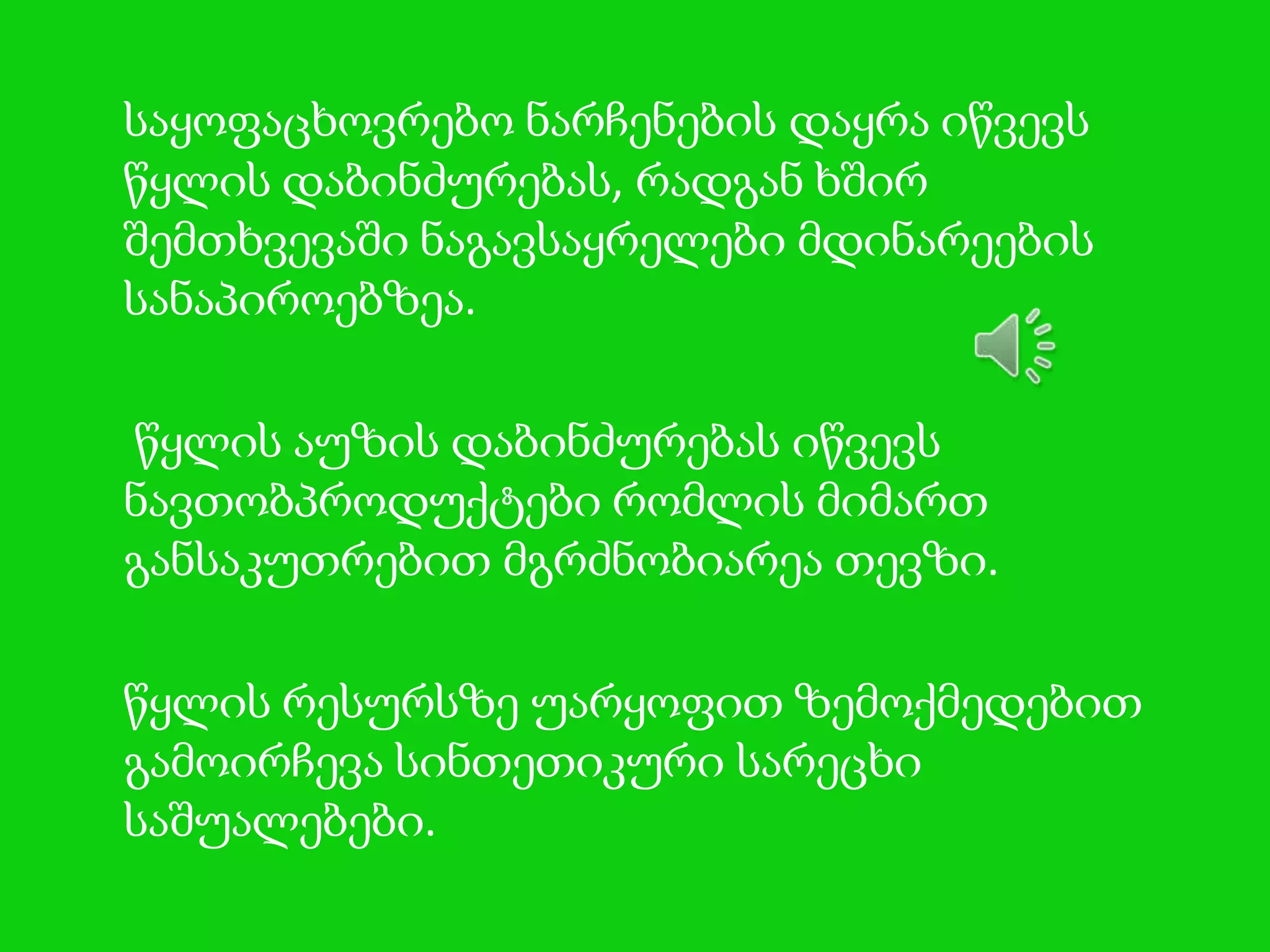 საყოფაცხოვრებო ნარჩენების დაყრა იწვევს
წყლის დაბინძურებას, რადგან ხშირ
შემთხვევაში ნაგავსაყრელები მდინარეების
სანაპიროებზეა.
წყლის აუზის დაბინძურებას იწვევს
ნავთობპროდუქტები რომლის მიმართ
განსაკუთრებით მგრძნობიარეა თევზი.
წყლის რესურსზე უარყოფით ზემოქმედებით
გამოირჩევა სინთეთიკური სარეცხი
საშუალებები.

 