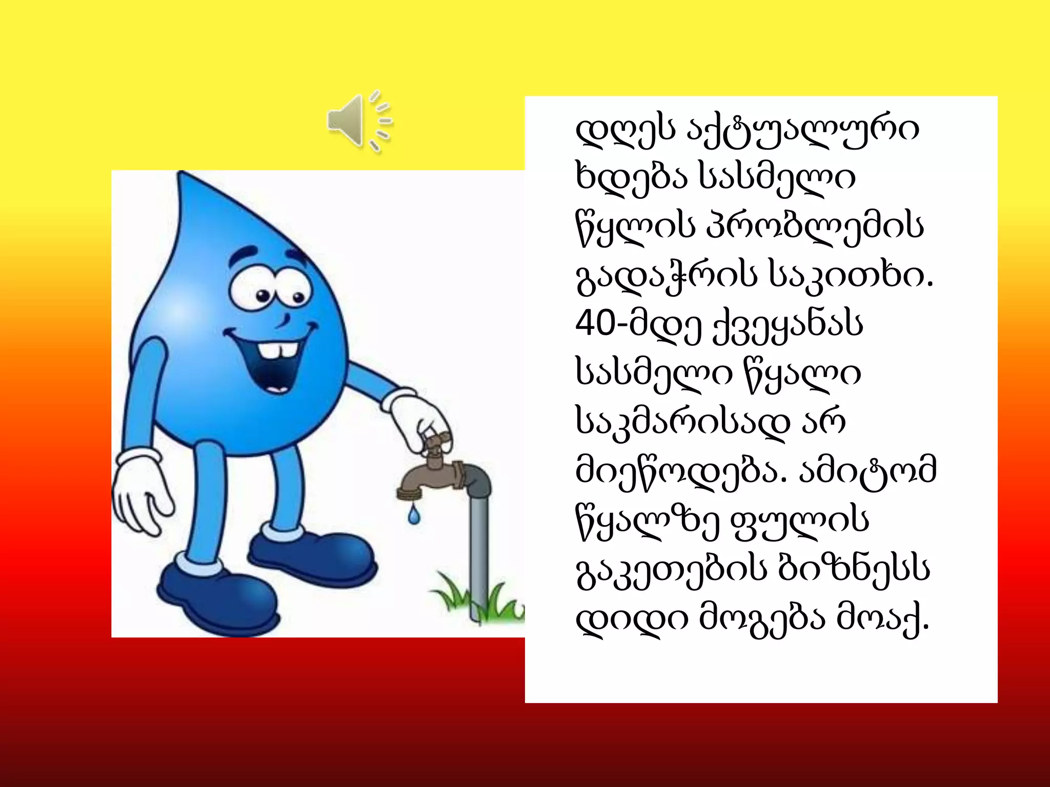 დღეს აქტუალური
ხდება სასმელი
წყლის პრობლემის
გადაჭრის საკითხი.
40-მდე ქვეყანას
სასმელი წყალი
საკმარისად არ
მიეწოდება. ამიტომ
წყალზე ფულის
გაკეთების ბიზნესს
დიდი მოგება მოაქ.

 