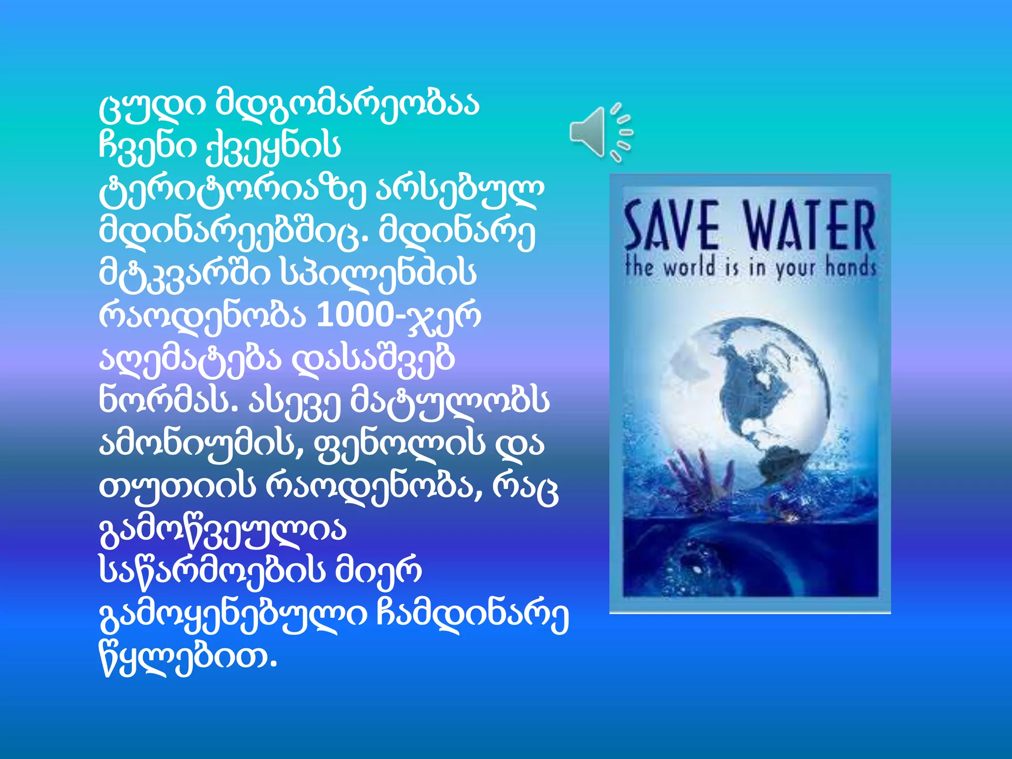 ცუდი მდგომარეობაა
ჩვენი ქვეყნის
ტერიტორიაზე არსებულ
მდინარეებშიც. მდინარე
მტკვარში სპილენძის
რაოდენობა 1000-ჯერ
აღემატება დასაშვებ
ნორმას. ასევე მატულობს
ამონიუმის, ფენოლის და
თუთიის რაოდენობა, რაც
გამოწვეულია
საწარმოების მიერ
გამოყენებული ჩამდინარე
წყლებით.

 