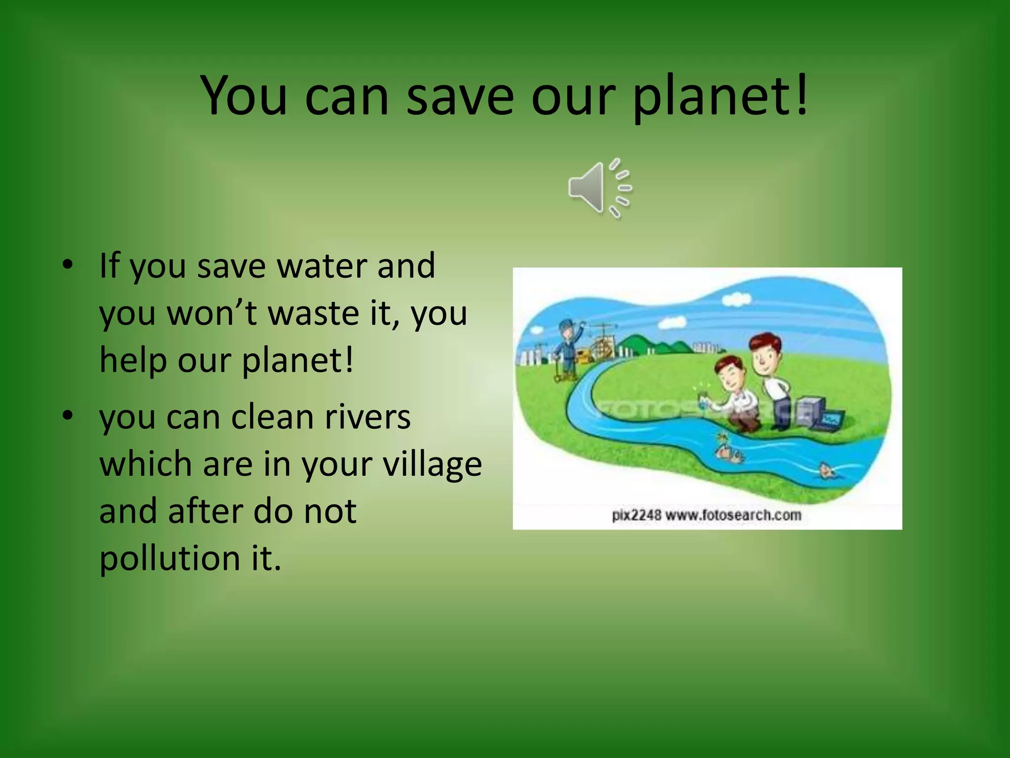 You can save our planet!
• If you save water and
you won’t waste it, you
help our planet!
• you can clean rivers
which are in your village
and after do not
pollution it.

 