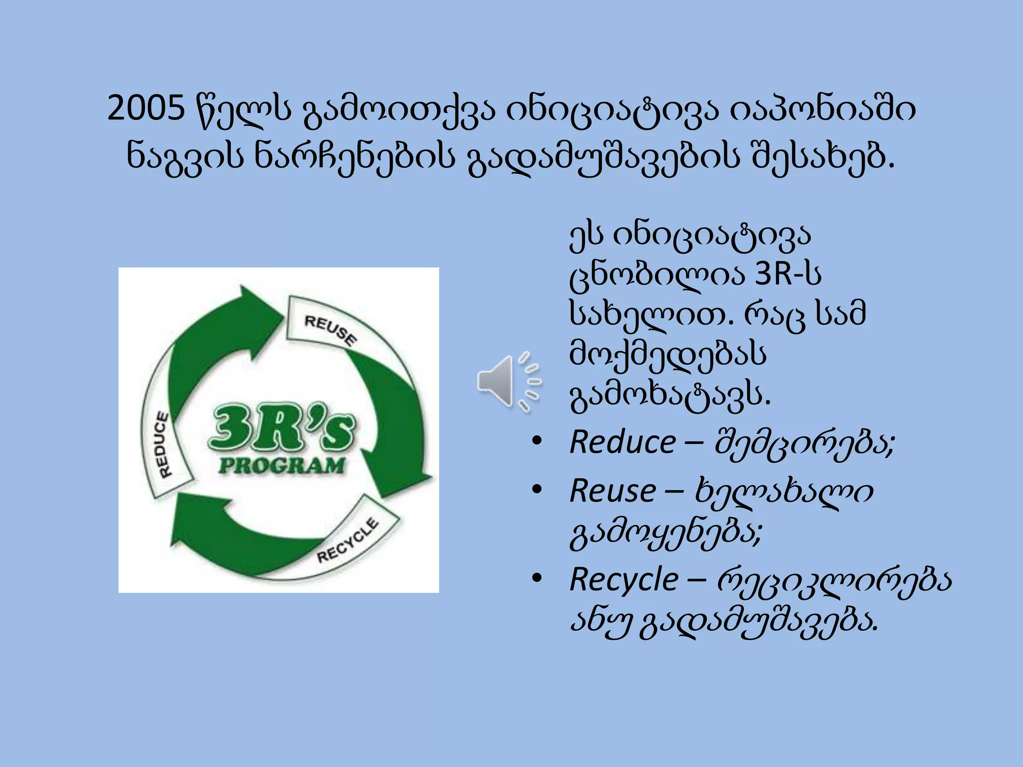 2005 წელს გამოითქვა ინიციატივა იაპონიაში
ნაგვის ნარჩენების გადამუშავების შესახებ.
ეს ინიციატივა
ცნობილია 3R-ს
სახელით. რაც სამ
მოქმედებას
გამოხატავს.
• Reduce – შემცირება;
• Reuse – ხელახალი
გამოყენება;
• Recycle – რეციკლირება
ანუ გადამუშავება.

 