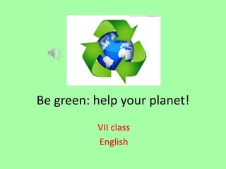 Be green: help your planet!
VII class
English

 