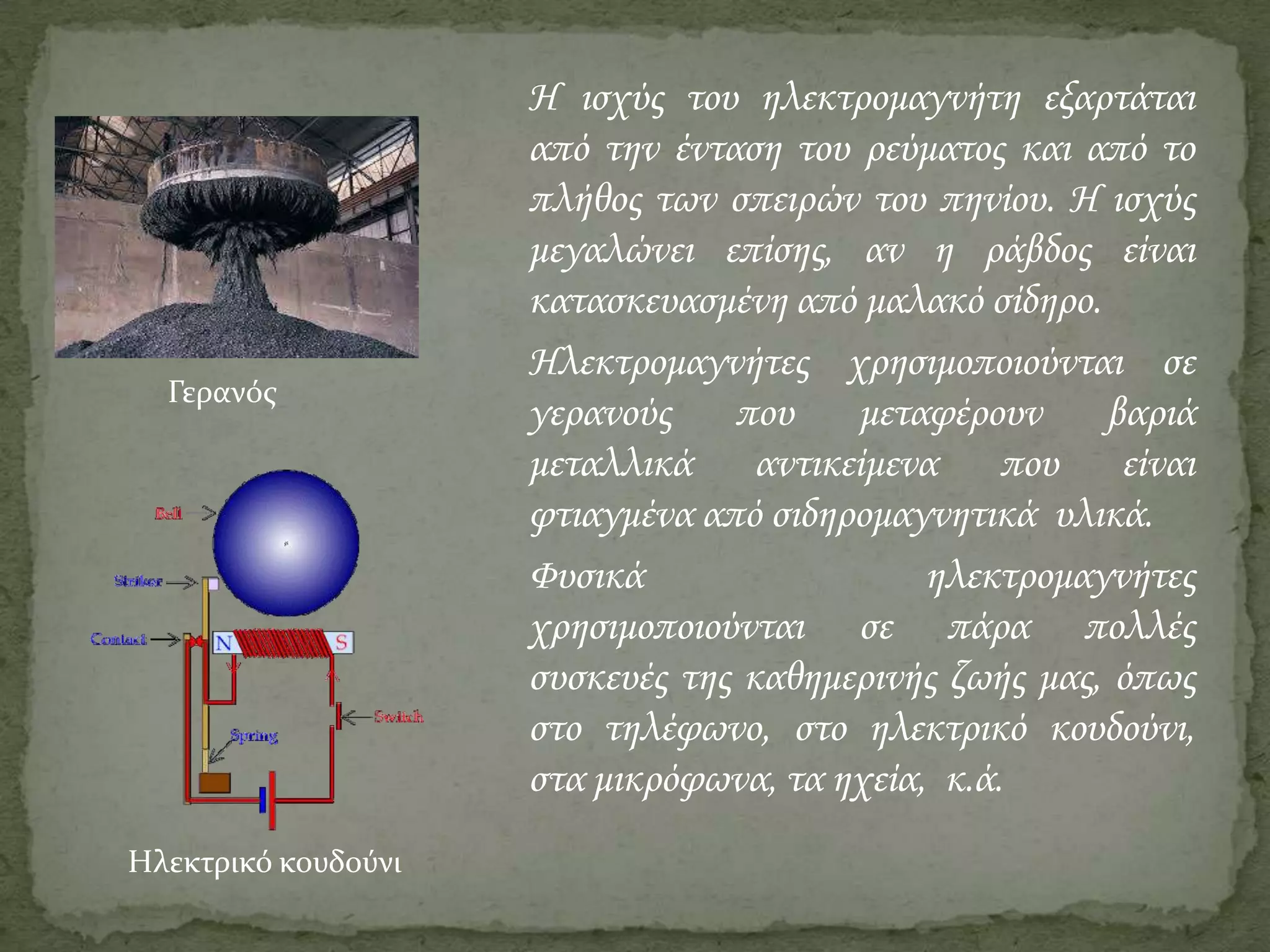 Γερανός

Ηλεκτρικό κουδούνι

Η ισχύς του ηλεκτρομαγνήτη εξαρτάται
από την ένταση του ρεύματος και από το
πλήθος των σπειρών του πηνίου. Η ισχύς
μεγαλώνει επίσης, αν η ράβδος είναι
κατασκευασμένη από μαλακό σίδηρο.
Ηλεκτρομαγνήτες χρησιμοποιούνται σε
γερανούς
που
μεταφέρουν
βαριά
μεταλλικά αντικείμενα που είναι
φτιαγμένα από σιδηρομαγνητικά υλικά.
Φυσικά
ηλεκτρομαγνήτες
χρησιμοποιούνται σε πάρα πολλές
συσκευές της καθημερινής ζωής μας, όπως
στο τηλέφωνο, στο ηλεκτρικό κουδούνι,
στα μικρόφωνα, τα ηχεία, κ.ά.

 