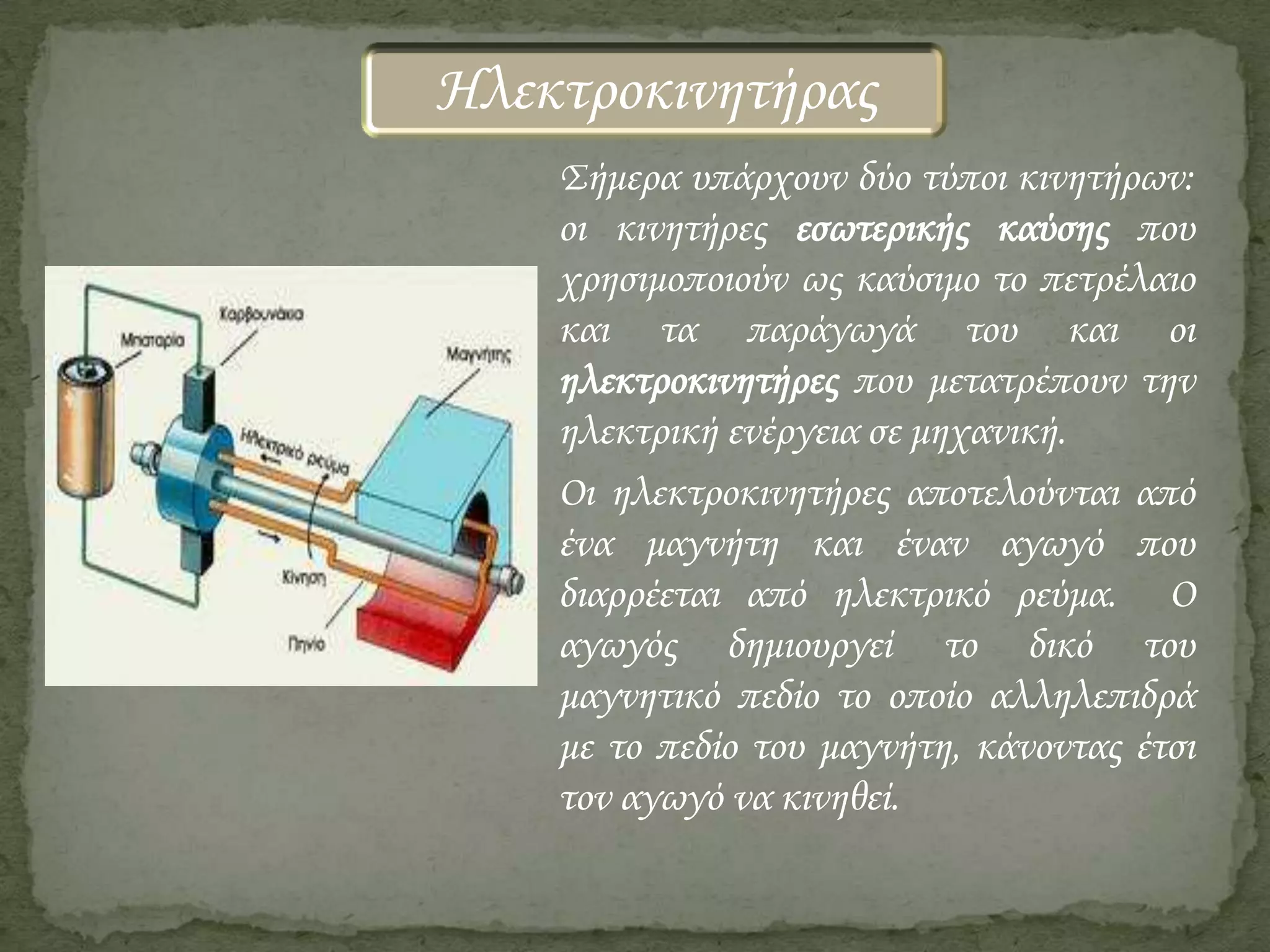 Ηλεκτροκινητήρας
Σήμερα υπάρχουν δύο τύποι κινητήρων:
οι κινητήρες εσωτερικής καύσης που
χρησιμοποιούν ως καύσιμο το πετρέλαιο
και τα παράγωγά του και οι
ηλεκτροκινητήρες που μετατρέπουν την
ηλεκτρική ενέργεια σε μηχανική.
Οι ηλεκτροκινητήρες αποτελούνται από
ένα μαγνήτη και έναν αγωγό που
διαρρέεται από ηλεκτρικό ρεύμα. Ο
αγωγός δημιουργεί το δικό του
μαγνητικό πεδίο το οποίο αλληλεπιδρά
με το πεδίο του μαγνήτη, κάνοντας έτσι
τον αγωγό να κινηθεί.

 