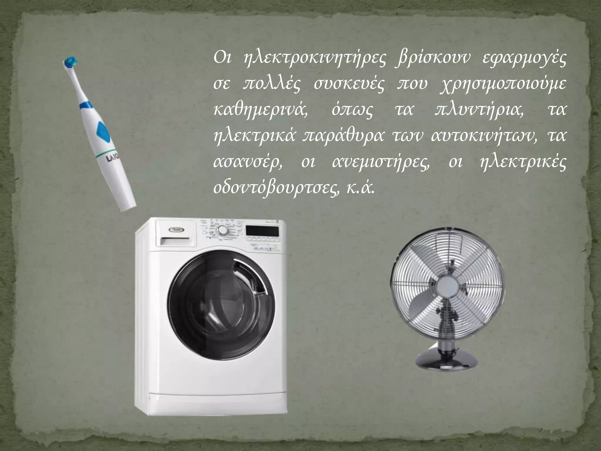 Οι ηλεκτροκινητήρες βρίσκουν εφαρμογές
σε πολλές συσκευές που χρησιμοποιούμε
καθημερινά, όπως τα πλυντήρια, τα
ηλεκτρικά παράθυρα των αυτοκινήτων, τα
ασανσέρ, οι ανεμιστήρες, οι ηλεκτρικές
οδοντόβουρτσες, κ.ά.

 