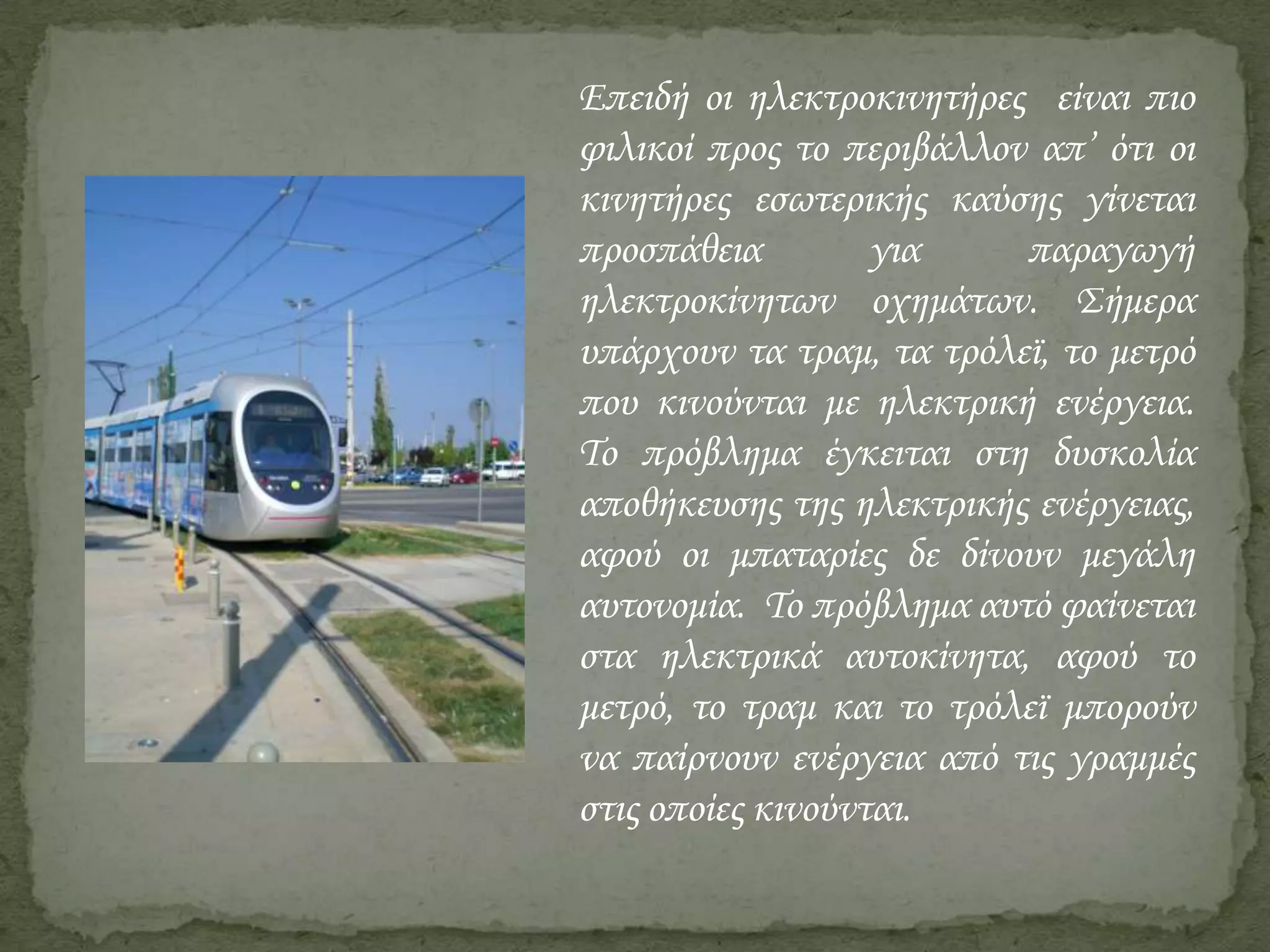 Επειδή οι ηλεκτροκινητήρες είναι πιο
φιλικοί προς το περιβάλλον απ’ ότι οι
κινητήρες εσωτερικής καύσης γίνεται
προσπάθεια
για
παραγωγή
ηλεκτροκίνητων οχημάτων. Σήμερα
υπάρχουν τα τραμ, τα τρόλεϊ, το μετρό
που κινούνται με ηλεκτρική ενέργεια.
Το πρόβλημα έγκειται στη δυσκολία
αποθήκευσης της ηλεκτρικής ενέργειας,
αφού οι μπαταρίες δε δίνουν μεγάλη
αυτονομία. Το πρόβλημα αυτό φαίνεται
στα ηλεκτρικά αυτοκίνητα, αφού το
μετρό, το τραμ και το τρόλεϊ μπορούν
να παίρνουν ενέργεια από τις γραμμές
στις οποίες κινούνται.

 
