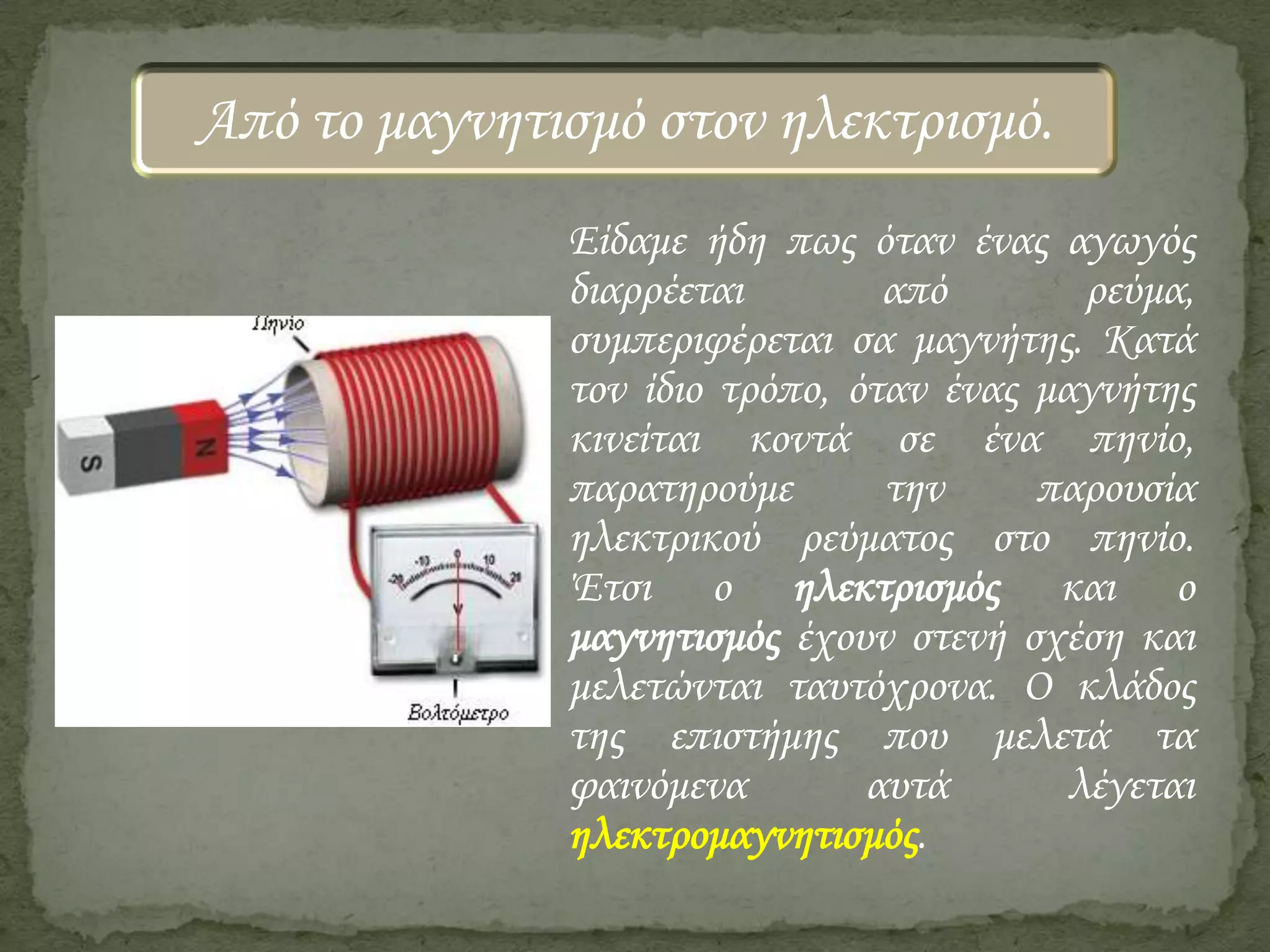 Από το μαγνητισμό στον ηλεκτρισμό.
Είδαμε ήδη πως όταν ένας αγωγός
διαρρέεται
από
ρεύμα,
συμπεριφέρεται σα μαγνήτης. Κατά
τον ίδιο τρόπο, όταν ένας μαγνήτης
κινείται κοντά σε ένα πηνίο,
παρατηρούμε
την
παρουσία
ηλεκτρικού ρεύματος στο πηνίο.
Έτσι ο ηλεκτρισμός και ο
μαγνητισμός έχουν στενή σχέση και
μελετώνται ταυτόχρονα. Ο κλάδος
της επιστήμης που μελετά τα
φαινόμενα
αυτά
λέγεται
ηλεκτρομαγνητισμός.

 