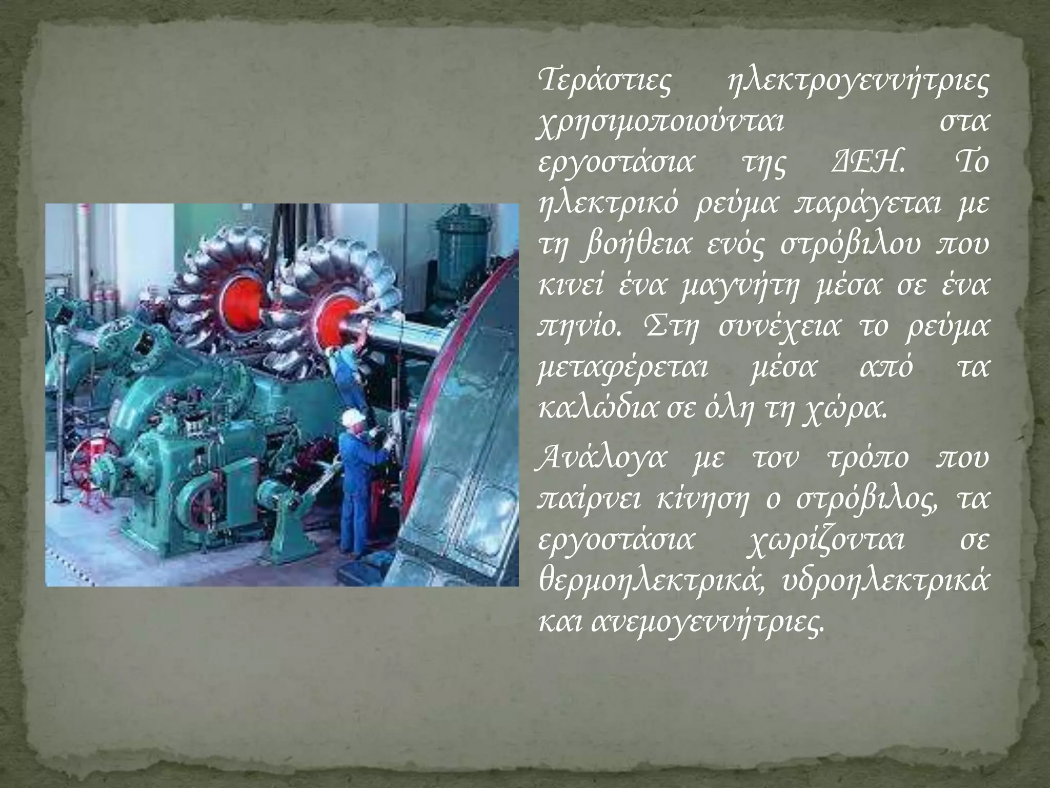 Τεράστιες ηλεκτρογεννήτριες
χρησιμοποιούνται
στα
εργοστάσια της ΔΕΗ. Το
ηλεκτρικό ρεύμα παράγεται με
τη βοήθεια ενός στρόβιλου που
κινεί ένα μαγνήτη μέσα σε ένα
πηνίο. Στη συνέχεια το ρεύμα
μεταφέρεται μέσα από τα
καλώδια σε όλη τη χώρα.
Ανάλογα με τον τρόπο που
παίρνει κίνηση ο στρόβιλος, τα
εργοστάσια χωρίζονται σε
θερμοηλεκτρικά, υδροηλεκτρικά
και ανεμογεννήτριες.

 