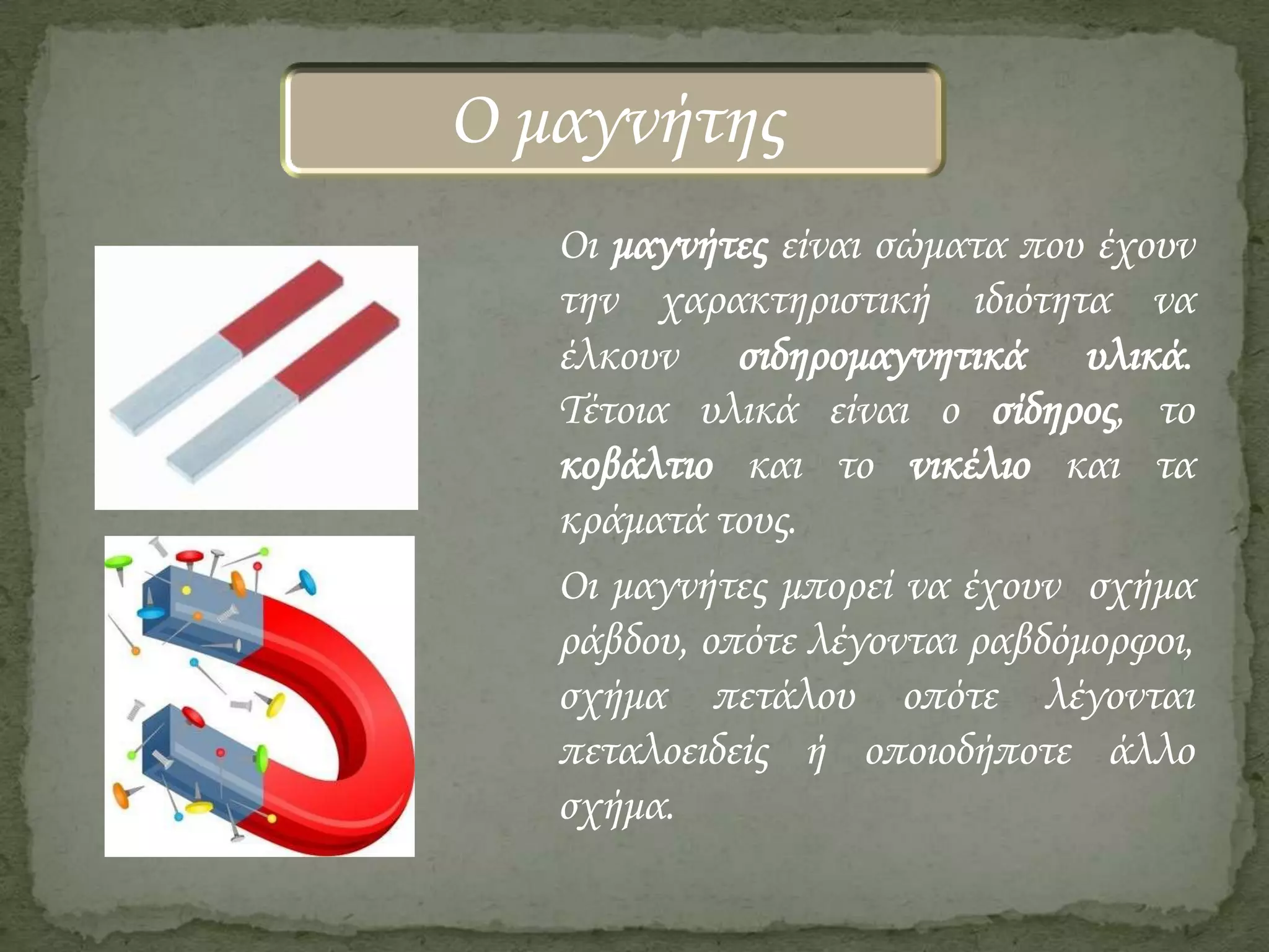 Ο μαγνήτης
Οι μαγνήτες είναι σώματα που έχουν
την χαρακτηριστική ιδιότητα να
έλκουν σιδηρομαγνητικά υλικά.
Τέτοια υλικά είναι ο σίδηρος, το
κοβάλτιο και το νικέλιο και τα
κράματά τους.
Οι μαγνήτες μπορεί να έχουν σχήμα
ράβδου, οπότε λέγονται ραβδόμορφοι,
σχήμα πετάλου οπότε λέγονται
πεταλοειδείς ή οποιοδήποτε άλλο
σχήμα.

 