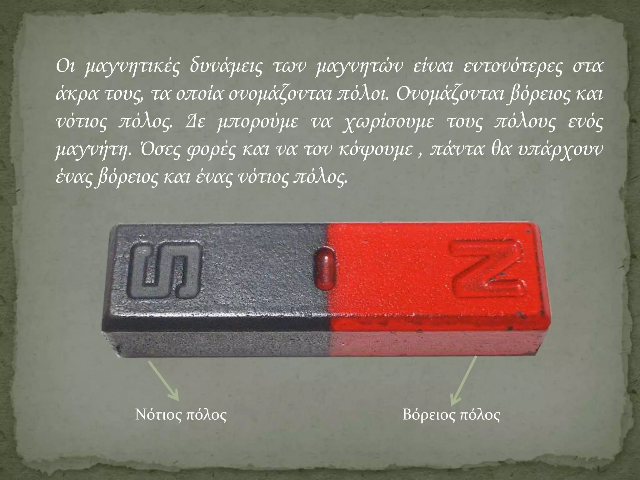 Οι μαγνητικές δυνάμεις των μαγνητών είναι εντονότερες στα
άκρα τους, τα οποία ονομάζονται πόλοι. Ονομάζονται βόρειος και
νότιος πόλος. Δε μπορούμε να χωρίσουμε τους πόλους ενός
μαγνήτη. Όσες φορές και να τον κόψουμε , πάντα θα υπάρχουν
ένας βόρειος και ένας νότιος πόλος.

Νότιος πόλος

Βόρειος πόλος

 