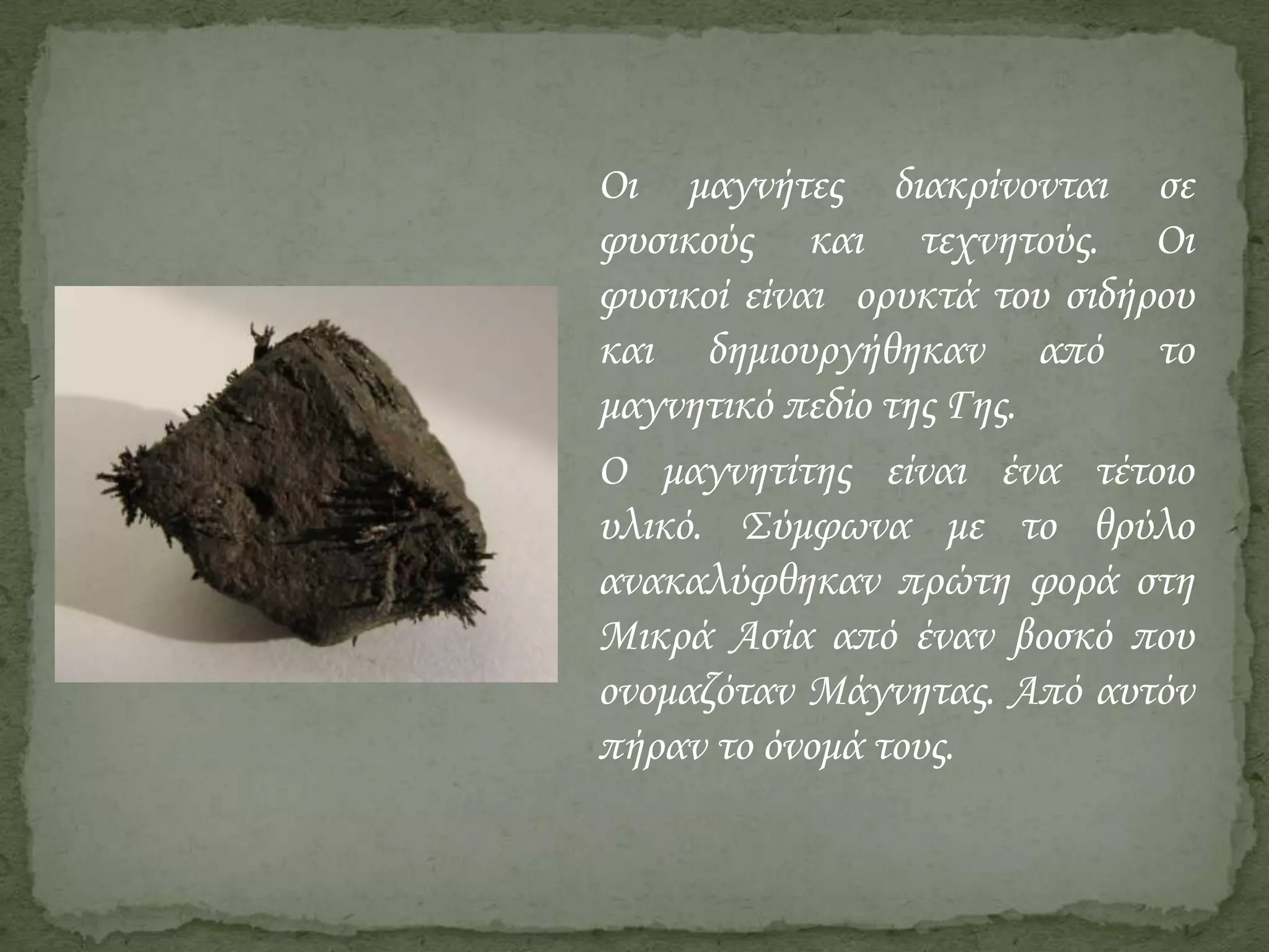 Οι μαγνήτες διακρίνονται σε
φυσικούς και τεχνητούς. Οι
φυσικοί είναι ορυκτά του σιδήρου
και δημιουργήθηκαν από το
μαγνητικό πεδίο της Γης.
Ο μαγνητίτης είναι ένα τέτοιο
υλικό. Σύμφωνα με το θρύλο
ανακαλύφθηκαν πρώτη φορά στη
Μικρά Ασία από έναν βοσκό που
ονομαζόταν Μάγνητας. Από αυτόν
πήραν το όνομά τους.

 