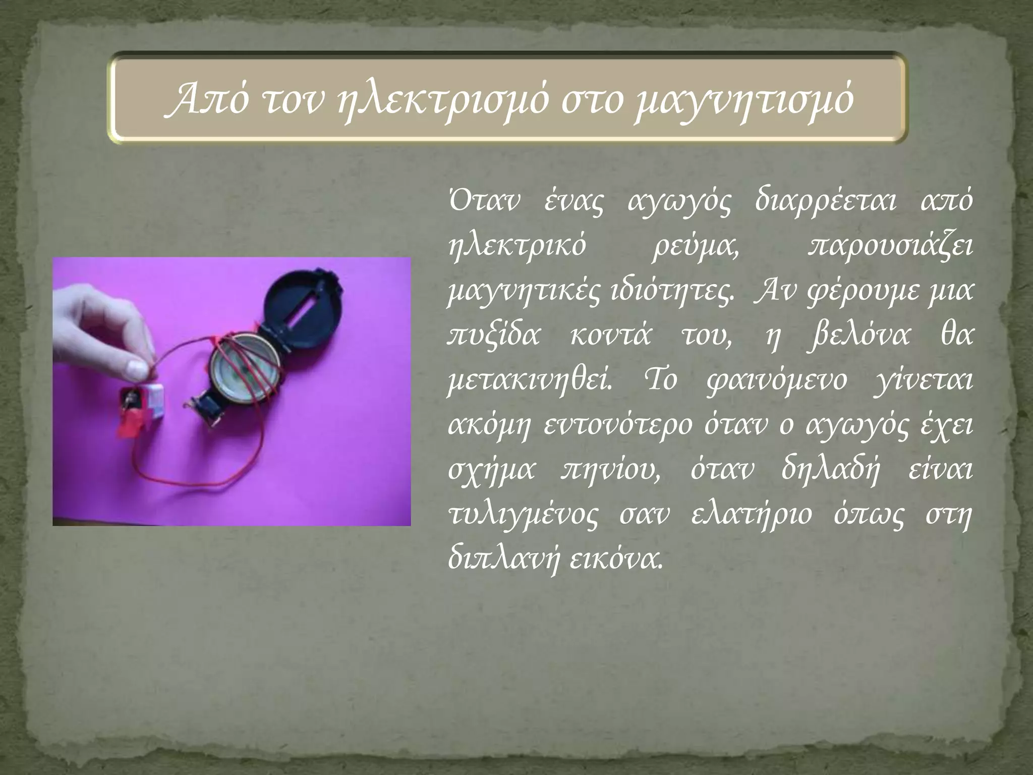Από τον ηλεκτρισμό στο μαγνητισμό
Όταν ένας αγωγός διαρρέεται από
ηλεκτρικό
ρεύμα,
παρουσιάζει
μαγνητικές ιδιότητες. Αν φέρουμε μια
πυξίδα κοντά του, η βελόνα θα
μετακινηθεί. Το φαινόμενο γίνεται
ακόμη εντονότερο όταν ο αγωγός έχει
σχήμα πηνίου, όταν δηλαδή είναι
τυλιγμένος σαν ελατήριο όπως στη
διπλανή εικόνα.

 