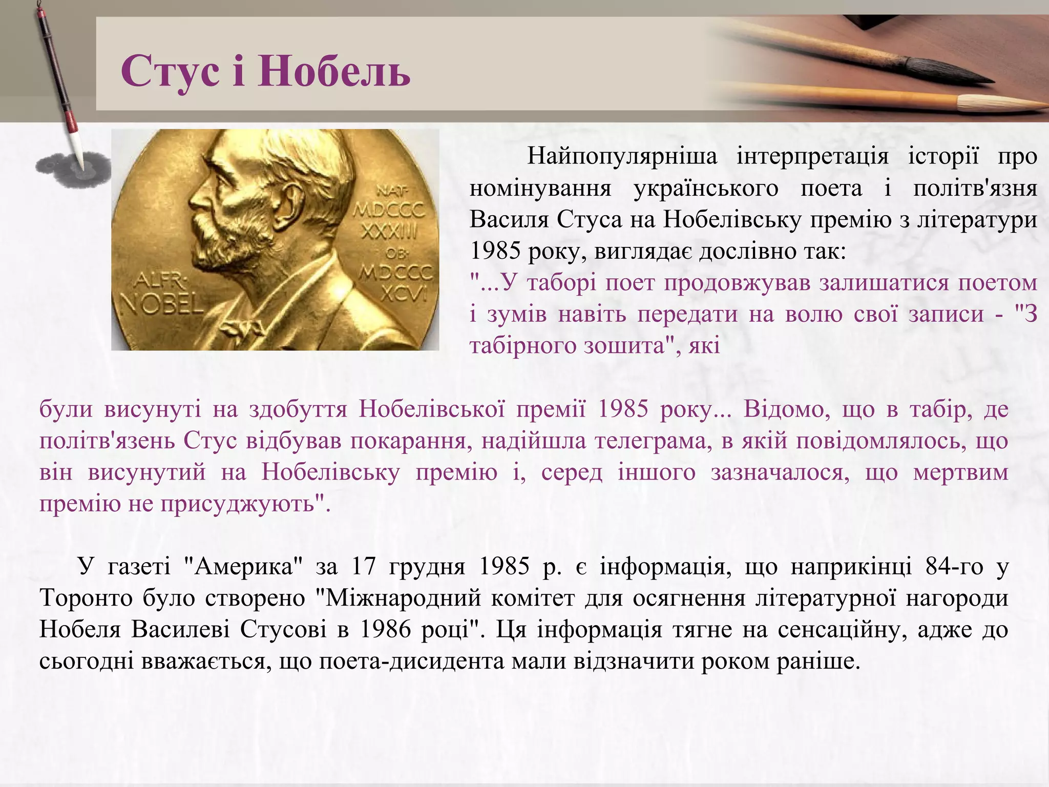 Стус і Нобель
Найпопулярніша інтерпретація історії про
номінування українського поета і політв'язня
Василя Стуса на Нобелівську премію з літератури
1985 року, виглядає дослівно так:
"...У таборі поет продовжував залишатися поетом
і зумів навіть передати на волю свої записи - "З
табірного зошита", які
були висунуті на здобуття Нобелівської премії 1985 року... Відомо, що в табір, де
політв'язень Стус відбував покарання, надійшла телеграма, в якій повідомлялось, що
він висунутий на Нобелівську премію і, серед іншого зазначалося, що мертвим
премію не присуджують".
У газеті "Америка" за 17 грудня 1985 р. є інформація, що наприкінці 84-го у
Торонто було створено "Міжнародний комітет для осягнення літературної нагороди
Нобеля Василеві Стусові в 1986 році". Ця інформація тягне на сенсаційну, адже до
сьогодні вважається, що поета-дисидента мали відзначити роком раніше.

 
