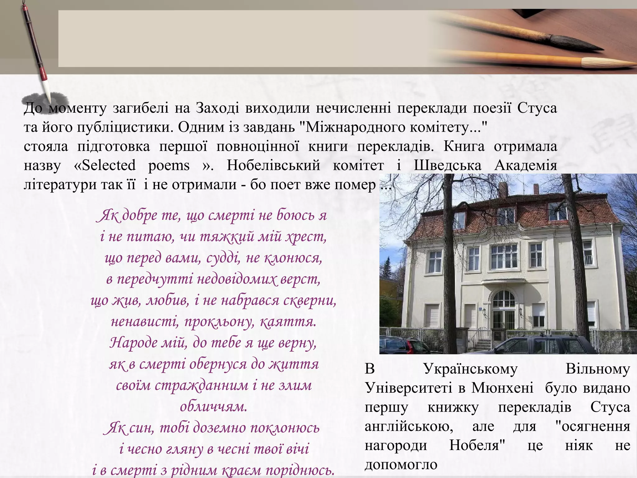 До моменту загибелі на Заході виходили нечисленні переклади поезії Стуса
та його публіцистики. Одним із завдань "Міжнародного комітету..."
стояла підготовка першої повноцінної книги перекладів. Книга отримала
назву «Selected poems ». Нобелівський комітет і Шведська Академія
літератури так її і не отримали - бо поет вже помер ...

Як добре те, що смерті не боюсь я
і не питаю, чи тяжкий мій хрест,
що перед вами, судді, не клонюся,
в передчутті недовідомих верст,
що жив, любив, і не набрався скверни,
ненависті, прокльону, каяття.
Народе мій, до тебе я ще верну,
як в смерті обернуся до життя
своїм стражданним і не злим
обличчям.
Як син, тобі доземно поклонюсь
і чесно гляну в чесні твої вічі
і в смерті з рідним краєм поріднюсь.

В
Українському
Вільному
Університеті в Мюнхені було видано
першу книжку перекладів Стуса
англійською, але для "осягнення
нагороди Нобеля" це ніяк не
допомогло

 