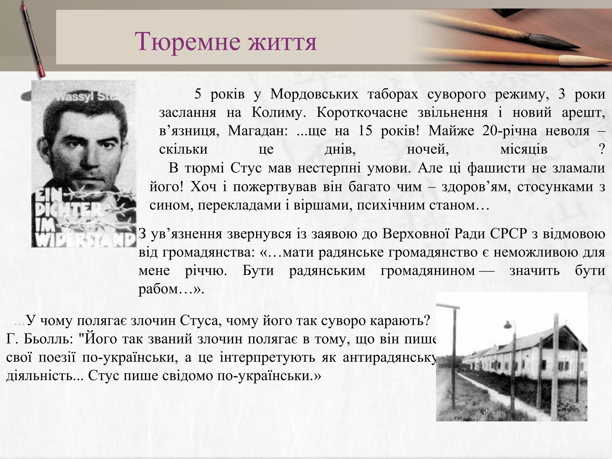 Тюремне життя
5 років у Мордовських таборах суворого режиму, 3 роки
заслання на Колиму. Короткочасне звільнення і новий арешт,
в’язниця, Магадан: ...ще на 15 років! Майже 20-річна неволя –
скільки
це
днів,
ночей,
місяців
?
В тюрмі Стус мав нестерпні умови. Але ці фашисти не зламали
його! Хоч і пожертвував він багато чим – здоров’ям, стосунками з
сином, перекладами і віршами, психічним станом…

 

З ув’язнення звернувся із заявою до Верховної Ради СРСР з відмовою
від громадянства: «…мати радянське громадянство є неможливою для
мене річчю. Бути радянським громадянином — значить бути
рабом…».
...У чому полягає злочин Стуса, чому його так суворо карають?
Г. Бьолль: "Його так званий злочин полягає в тому, що він пише
свої поезії по-українськи, а це інтерпретують як антирадянську
діяльність... Стус пише свідомо по-українськи.»

 