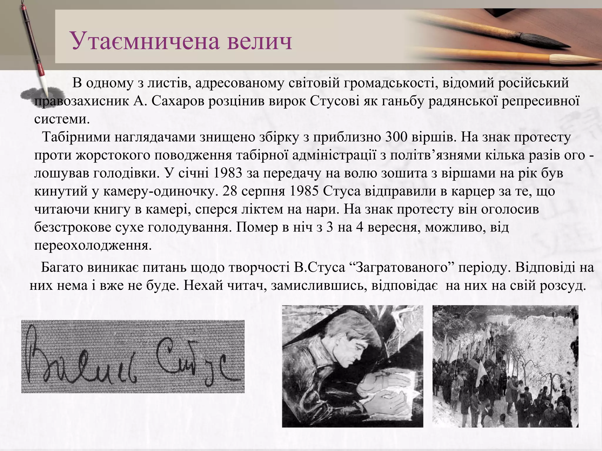 Утаємничена велич
          В одному з листів, адресованому світовій громадськості, відомий російський
правозахисник А. Сахаров розцінив вирок Стусові як ганьбу радянської репресивної
системи.
Табірними наглядачами знищено збірку з приблизно 300 віршів. На знак протесту
проти жорстокого поводження табірної адміністрації з політв’язнями кілька разів ого лошував голодівки. У січні 1983 за передачу на волю зошита з віршами на рік був
кинутий у камеру-одиночку. 28 серпня 1985 Стуса відправили в карцер за те, що
читаючи книгу в камері, сперся ліктем на нари. На знак протесту він оголосив
безстрокове сухе голодування. Помер в ніч з 3 на 4 вересня, можливо, від
переохолодження.
   Багато виникає питань щодо творчості В.Стуса “Загратованого” періоду. Відповіді на
них нема і вже не буде. Нехай читач, замислившись, відповідає на них на свій розсуд.

 