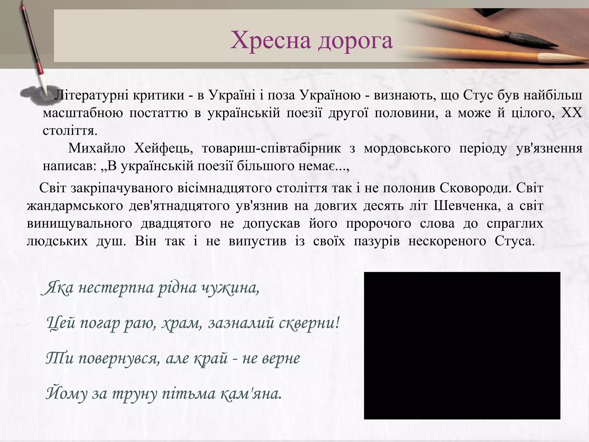 Хресна дорога
Літературні критики - в Україні і поза Україною - визнають, що Стус був найбільш
масштабною постаттю в українській поезії другої половини, а може й цілого, ХХ
століття.
Михайло Хейфець, товариш-співтабірник з мордовського періоду ув'язнення
написав: „В українській поезії більшого немає...,
Світ закріпачуваного вісімнадцятого століття так і не полонив Сковороди. Світ
жандармського дев'ятнадцятого ув'язнив на довгих десять літ Шевченка, а світ
винищувального двадцятого не допускав його пророчого слова до спраглих
людських душ. Він так і не випустив із своїх пазурів нескореного Стуса.

Яка нестерпна рідна чужина,
Цей погар раю, храм, зазналий скверни!
Ти повернувся, але край - не верне
Йому за труну пітьма кам'яна.

 
