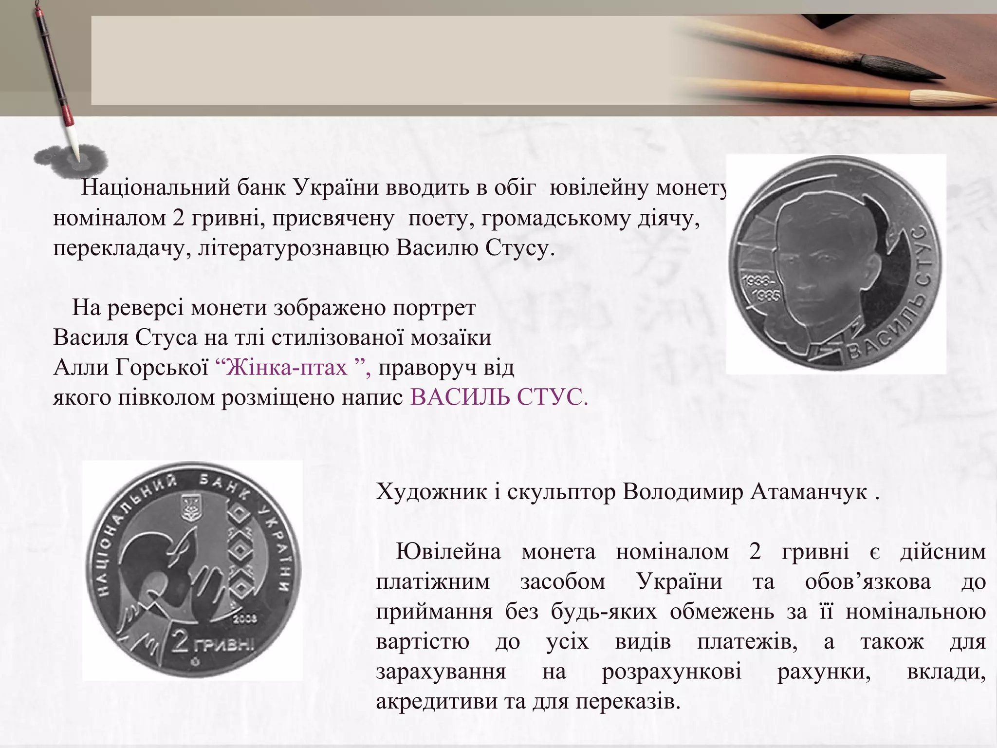     Національний банк України вводить в обіг ювілейну монету
номіналом 2 гривні, присвячену поету, громадському діячу,
перекладачу, літературознавцю Василю Стусу.
На реверсі монети зображено портрет
Василя Стуса на тлі стилізованої мозаїки
Алли Горської “Жінка-птах ”, праворуч від
якого півколом розміщено напис ВАСИЛЬ СТУС.

 

    
Художник і скульптор Володимир Атаманчук .
Ювілейна монета номіналом 2 гривні є дійсним
платіжним засобом України та обов’язкова до
приймання без будь-яких обмежень за її номінальною
вартістю до усіх видів платежів, а також для
зарахування на розрахункові рахунки, вклади,
акредитиви та для переказів.

 