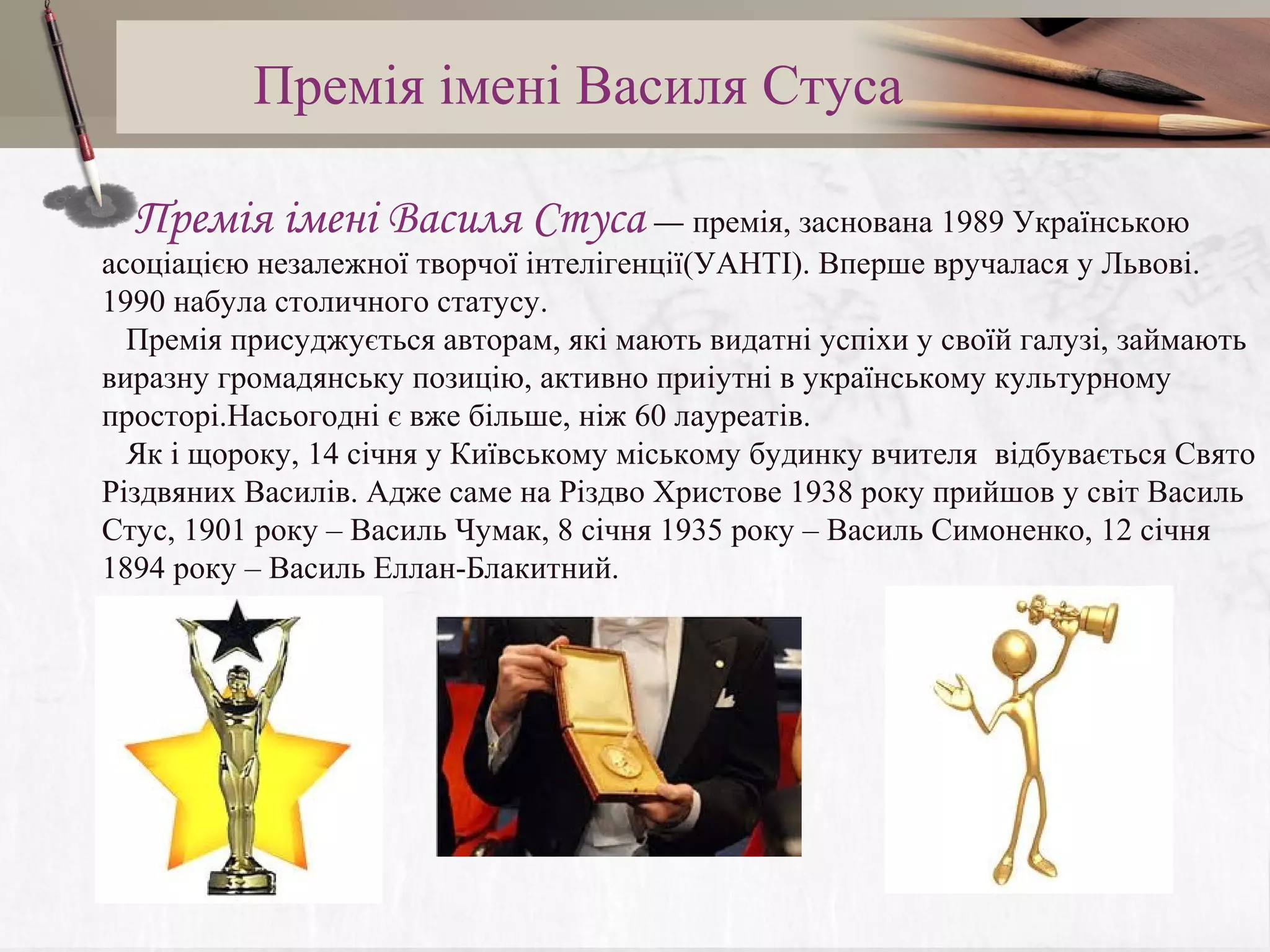 Премія імені Василя Стуса
    Премія імені Василя Стуса — премія, заснована 1989 Українською
асоціацією незалежної творчої інтелігенції(УАНТІ). Вперше вручалася у Львові.
1990 набула столичного статусу.
Премія присуджується авторам, які мають видатні успіхи у своїй галузі, займають
виразну громадянську позицію, активно приіутні в українському культурному
просторі.Насьогодні є вже більше, ніж 60 лауреатів.
Як і щороку, 14 січня у Київському міському будинку вчителя відбувається Свято
Різдвяних Василів. Адже саме на Різдво Христове 1938 року прийшов у світ Василь
Стус, 1901 року – Василь Чумак, 8 січня 1935 року – Василь Симоненко, 12 січня
1894 року – Василь Еллан-Блакитний.

 