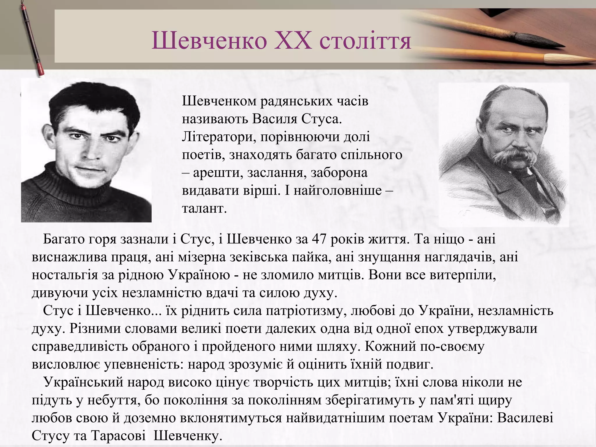 Шевченко XX століття
Шевченком радянських часів
називають Василя Стуса.
Літератори, порівнюючи долі
поетів, знаходять багато спільного
– арешти, заслання, заборона
видавати вірші. І найголовніше –
талант.
Багато горя зазнали i Стус, i Шевченко за 47 років життя. Та нiщо - анi
виснажлива праця, анi мiзерна зекiвська пайка, анi знущання наглядачiв, анi
ностальгiя за рiдною Украïною - не зломило митцiв. Вони все витерпiли,
дивуючи усiх незламнiстю вдачi та силою духу.
Стус i Шевченко... ïх рiднить сила патрiотизму, любовi до Украïни, незламнiсть
духу. Рiзними словами великi поети далеких одна вiд одноï епох утверджували
справедливiсть обраного i пройденого ними шляху. Кожний по-своєму
висловлює упевненiсть: народ зрозумiє й оцiнить ïхнiй подвиг.
Украïнський народ високо цiнує творчiсть цих митцiв; ïхнi слова нiколи не
пiдуть у небуття, бо поколiння за поколiнням зберiгатимуть у пам'ятi щиру
любов свою й доземно вклонятимуться найвидатнiшим поетам Украïни: Василевi
Стусу та Тарасовi Шевченку.

 