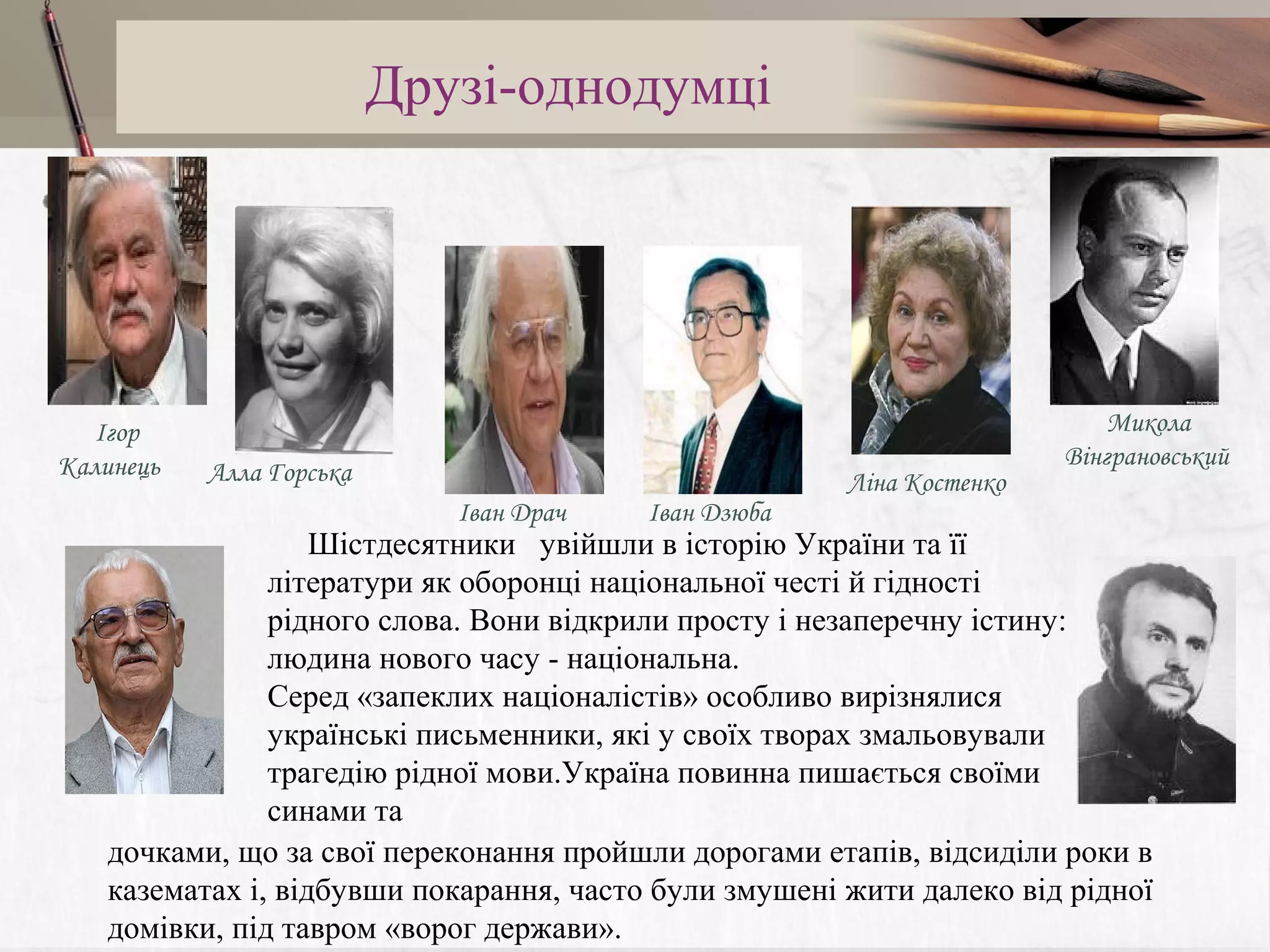 Друзі-однодумці

Ігор
Калинець

Алла Горська
Іван Драч

Іван Дзюба

Ліна Костенко

Микола
Вінграновський

Шістдесятники увійшли в історію України та її
літератури як оборонці національної честі й гідності
рідного слова. Вони відкрили просту і незаперечну істину:
людина нового часу - національна.
Серед «запеклих націоналістів» особливо вирізнялися
українські письменники, які у своїх творах змальовували
трагедію рідної мови.Україна повинна пишається своїми
синами та
дочками, що за свої переконання пройшли дорогами етапів, відсиділи роки в
казематах і, відбувши покарання, часто були змушені жити далеко від рідної
домівки, під тавром «ворог держави».

 