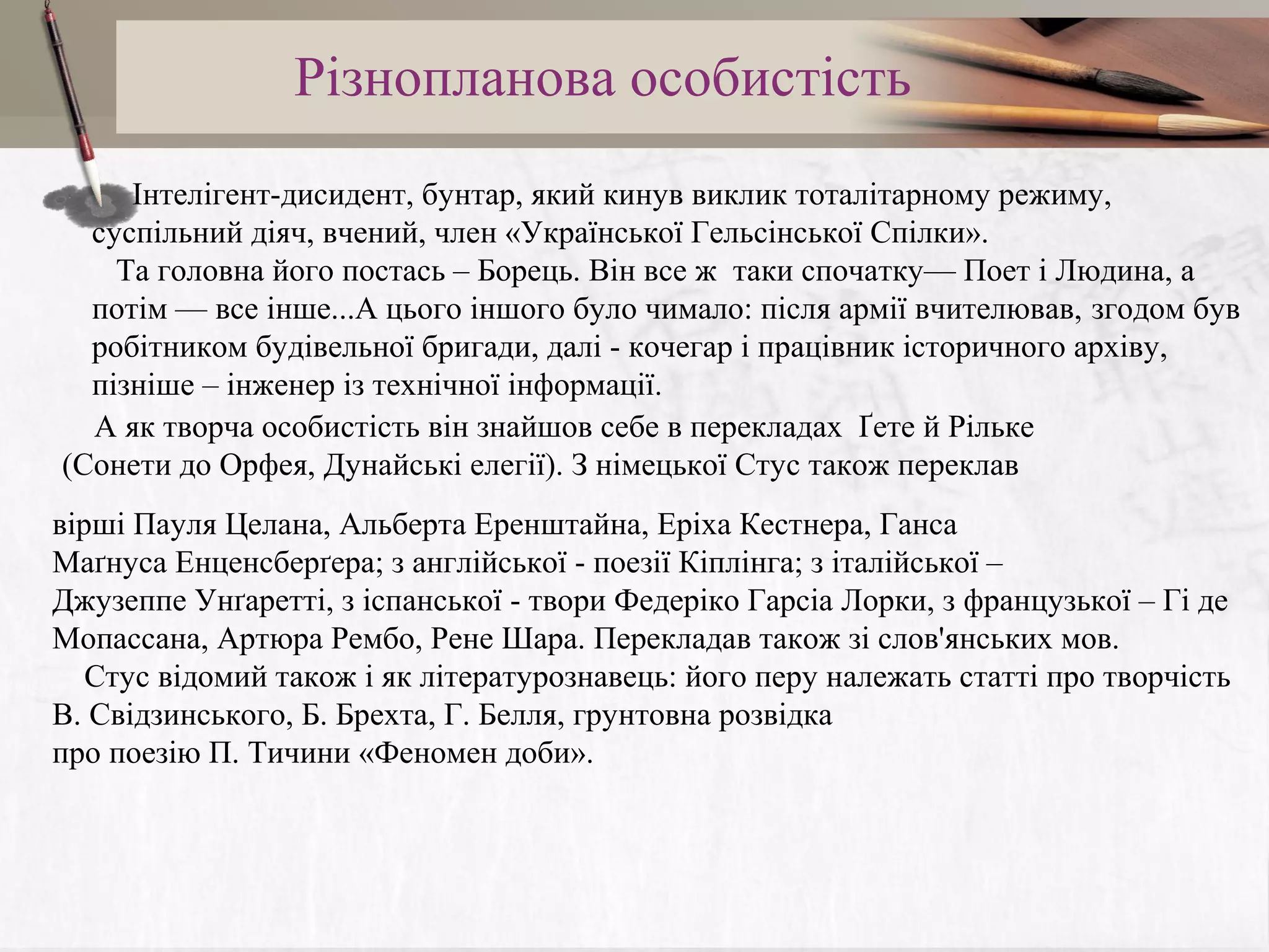Різнопланова особистість
Інтелігент-дисидент, бунтар, який кинув виклик тоталітарному режиму,
суспільний діяч, вчений, член «Української Гельсінської Спілки».
Та головна його постась – Борець. Він все ж таки спочатку— Поет і Людина, а
потім — все інше...А цього іншого було чимало: після армії вчителював, згодом був
робітником будівельної бригади, далі - кочегар і працівник історичного архіву,
пізніше – інженер із технічної інформації.
А як творча особистість він знайшов себе в перекладах Ґете й Рільке
(Сонети до Орфея, Дунайські елегії). З німецької Стус також переклав
вірші Пауля Целана, Альберта Еренштайна, Еріха Кестнера, Ганса
Маґнуса Енценсберґера; з англійської - поезії Кіплінга; з італійської –
Джузеппе Унґаретті, з іспанської - твори Федеріко Гарсіа Лорки, з французької – Гі де
Мопассана, Артюра Рембо, Рене Шара. Перекладав також зі слов'янських мов.
Стус відомий також і як літературознавець: його перу належать статті про творчість
В. Свідзинського, Б. Брехта, Г. Белля, грунтовна розвідка
про поезію П. Тичини «Феномен доби».

 