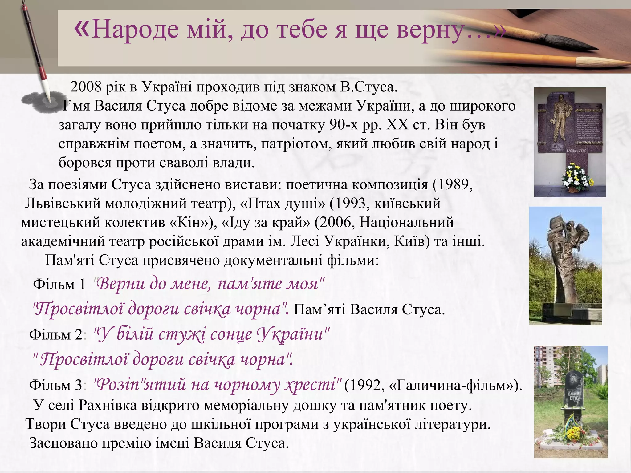 «Народе мiй, до тебе я ще верну…»
2008 рік в Україні проходив під знаком В.Стуса.
І’мя Василя Стуса добре відоме за межами України, а до широкого
загалу воно прийшло тільки на початку 90-х рр. ХХ ст. Він був
справжнім поетом, а значить, патріотом, який любив свій народ і
боровся проти сваволі влади.
За поезіями Стуса здійснено вистави: поетична композиція (1989,
Львівський молодіжний театр), «Птах душі» (1993, київський
мистецький колектив «Кін»), «Іду за край» (2006, Національний
академічний театр російської драми ім. Лесі Українки, Київ) та інші.
Пам'яті Стуса присвячено документальні фільми:
Фільм 1 "Верни до мене, пам'яте моя"

"Просвітлої дороги свічка чорна". Пам’яті Василя Стуса.
Фільм 2: "У білій стужі сонце України" 
" Просвітлої дороги свічка чорна".
Фільм 3: "Розіп"ятий на чорному хресті" (1992, «Галичина-фільм»).

У селі Рахнівка відкрито меморіальну дошку та пам'ятник поету.
Твори Стуса введено до шкільної програми з української літератури.
Засновано премію імені Василя Стуса.

 