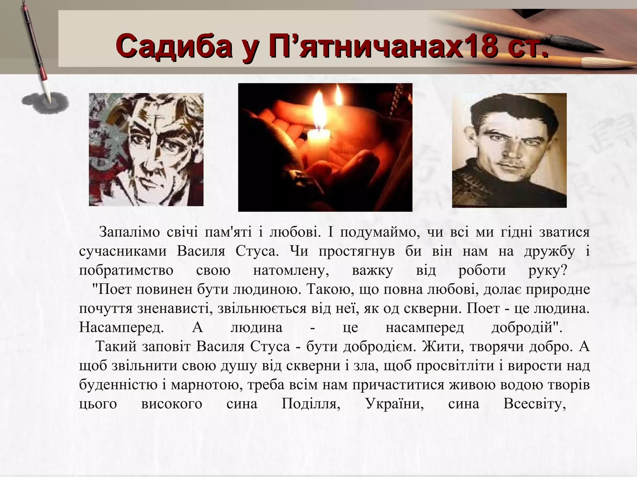 Садиба у П’ятничанах18 ст.

Запалімо свічі пам'яті і любові. І подумаймо, чи всі ми гідні зватися
сучасниками Василя Стуса. Чи простягнув би він нам на дружбу і
побратимство свою натомлену, важку від роботи руку?
"Поет повинен бути людиною. Такою, що повна любові, долає природне
почуття зненависті, звільнюється від неї, як од скверни. Поет - це людина.
Насамперед.
А
людина
це
насамперед
добродій".
Такий заповіт Василя Стуса - бути добродієм. Жити, творячи добро. А
щоб звільнити свою душу від скверни і зла, щоб просвітліти і вирости над
буденністю і марнотою, треба всім нам причаститися живою водою творів
цього
високого
сина
Поділля,
України,
сина
Всесвіту,

 