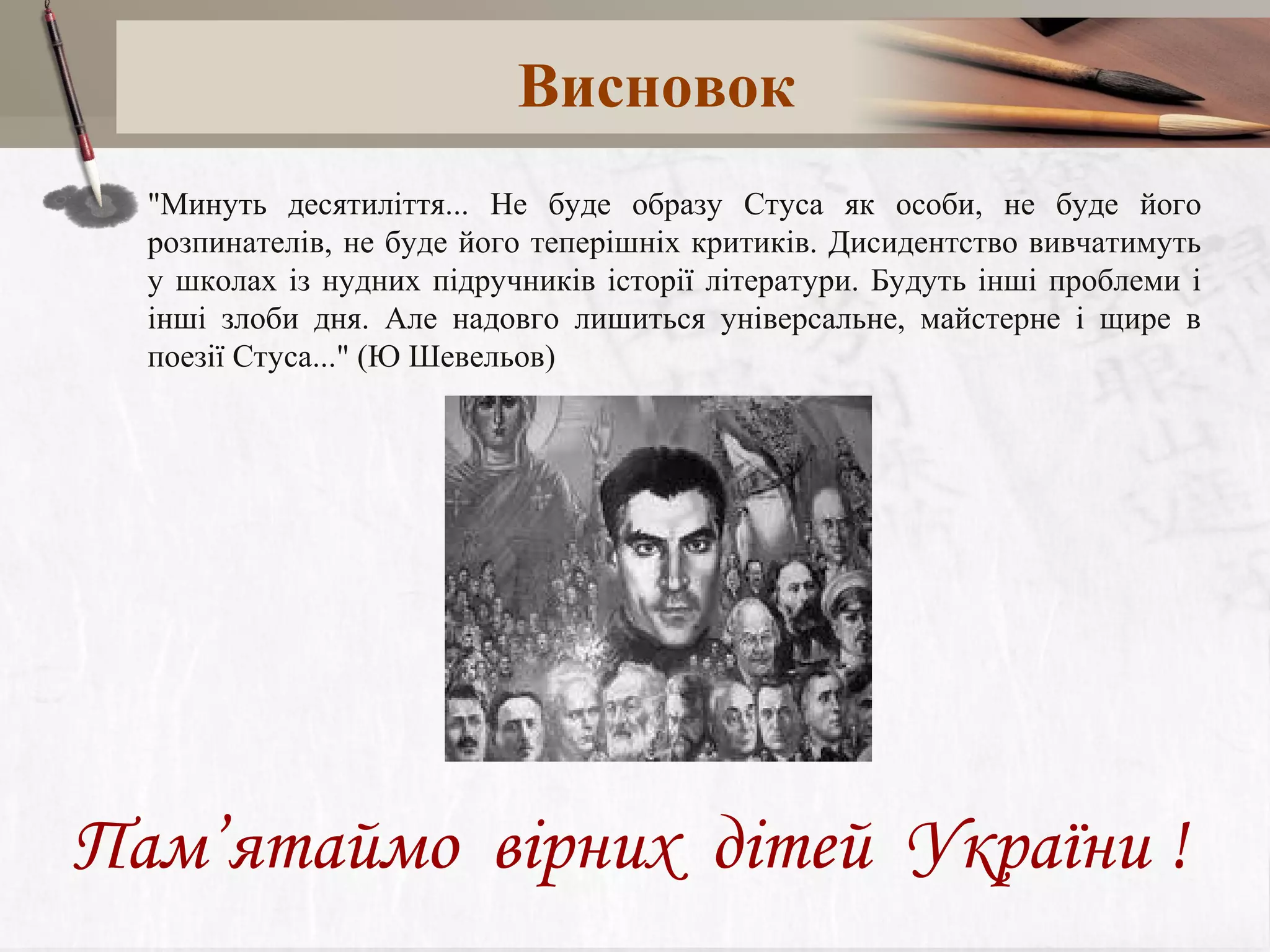 Висновок
"Минуть десятиліття... Не буде образу Стуса як особи, не буде його
розпинателів, не буде його теперішніх критиків. Дисидентство вивчатимуть
у школах із нудних підручників історії літератури. Будуть інші проблеми і
інші злоби дня. Але надовго лишиться універсальне, майстерне і щире в
поезії Стуса..." (Ю Шевельов)

Пам’ятаймо вірних дітей України !

 