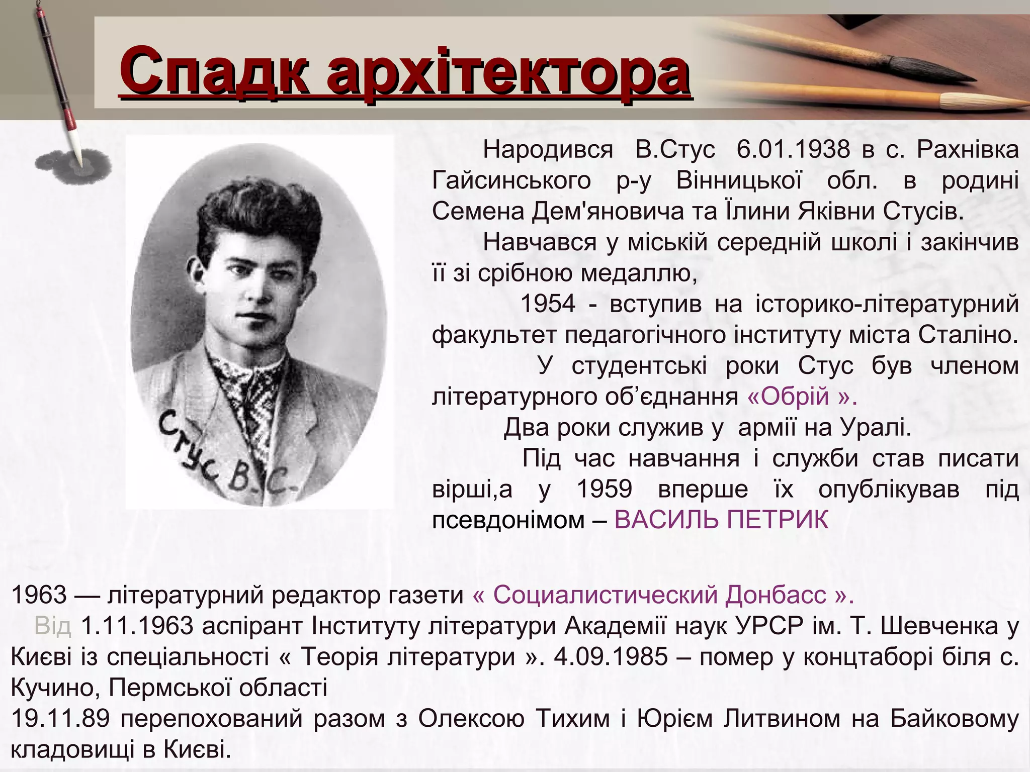Спадк архітектора
Народився В.Стус 6.01.1938 в с. Рахнівка
Гайсинського р-у Вінницької обл. в родині
Семена Дем'яновича та Їлини Яківни Стусів.
Навчався у міській середній школі і закінчив
її зі срібною медаллю,
1954 - вступив на історико-літературний
факультет педагогічного інституту міста Сталіно.
У студентські роки Стус був членом
літературного об’єднання «Обрій ».
Два роки служив у армії на Уралі.
Під час навчання і служби став писати
вірші,а у 1959 вперше їх опублікував під
псевдонімом – ВАСИЛЬ ПЕТРИК
1963 — літературний редактор газети « Социалистический Донбасс ».
Від 1.11.1963 аспірант Інституту літератури Академії наук УРСР ім. Т. Шевченка у
Києві із спеціальності « Теорія літератури ». 4.09.1985 – помер у концтаборі біля с.
Кучино, Пермської області
19.11.89 перепохований разом з Олексою Тихим і Юрієм Литвином на Байковому
кладовищі в Києві.

 