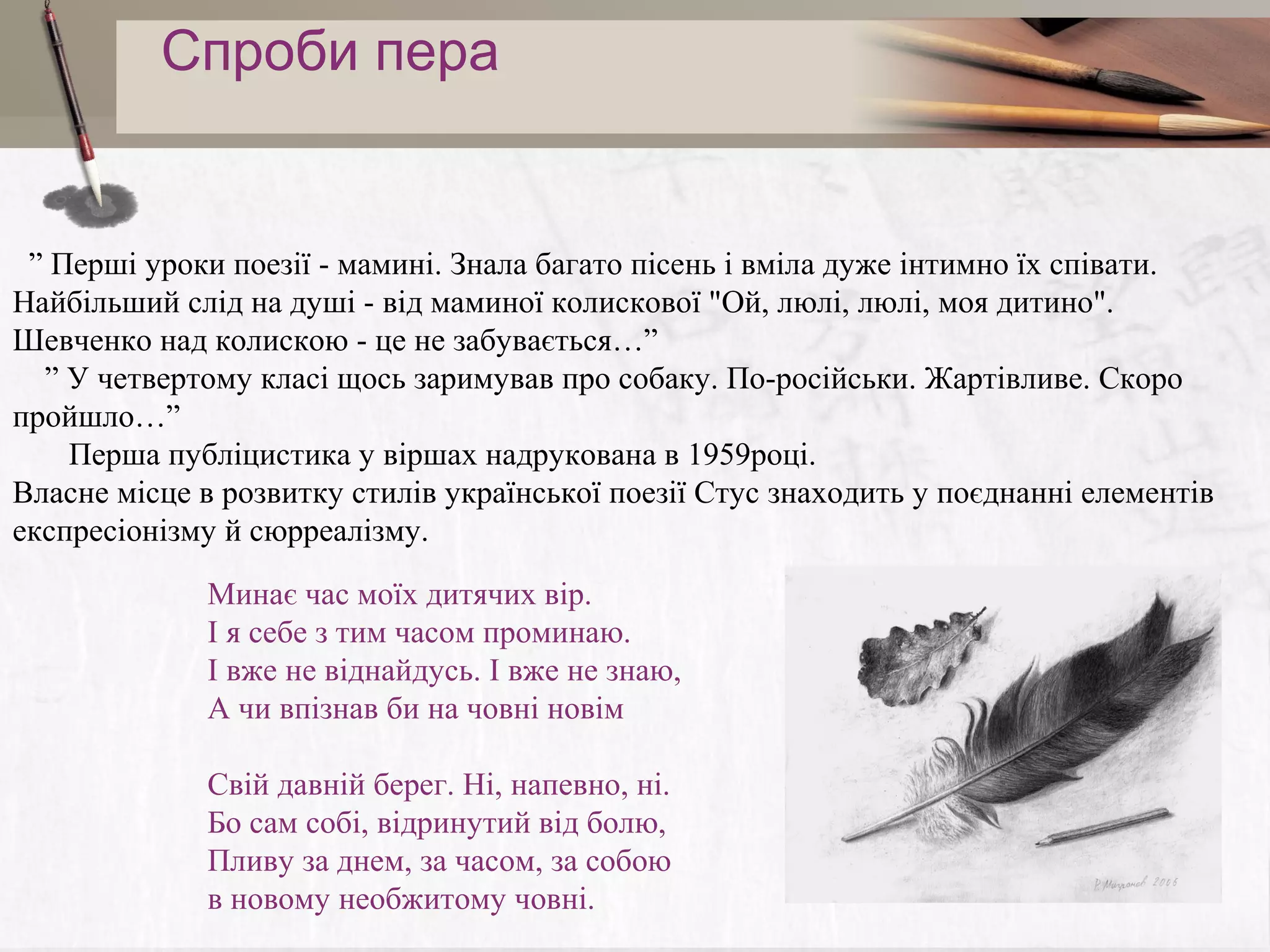 Спроби пера

” Перші уроки поезії - мамині. Знала багато пісень і вміла дуже інтимно їх співати.
Найбільший слід на душі - від маминої колискової "Ой, люлі, люлі, моя дитино".
Шевченко над колискою - це не забувається…”
” У четвертому класі щось заримував про собаку. По-російськи. Жартівливе. Скоро
пройшло…”
Перша публіцистика у віршах надрукована в 1959році.
Власне місце в розвитку стилів української поезії Стус знаходить у поєднанні елементів
експресіонізму й сюрреалізму.
Минає час моїх дитячих вір.
І я себе з тим часом проминаю.
І вже не віднайдусь. І вже не знаю,
А чи впізнав би на човні новім
Свій давній берег. Ні, напевно, ні.
Бо сам собі, відринутий від болю,
Пливу за днем, за часом, за собою
в новому необжитому човні.

 