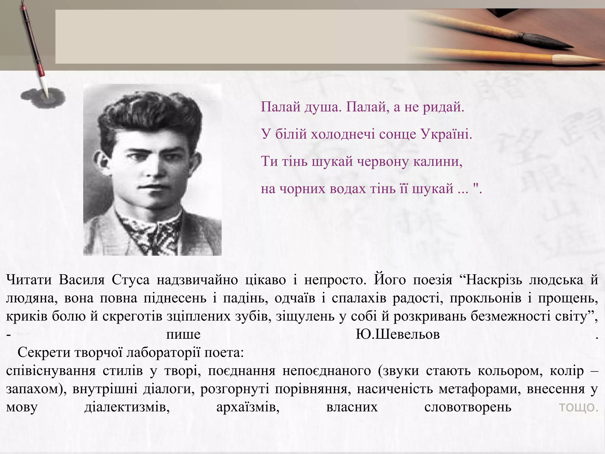 Палай душа. Палай, а не ридай.
У бiлiй холоднечі сонце Україні.
Ти тінь шукай червону калини,
на чорних водах тінь її шукай ... ".

Читати Василя Стуса надзвичайно цікаво і непросто. Його поезія “Наскрізь людська й
людяна, вона повна піднесень і падінь, одчаїв і спалахів радості, прокльонів і прощень,
криків болю й скреготів зціплених зубів, зіщулень у собі й розкривань безмежності світу”,
пише
Ю.Шевельов
.
Секрети творчої лабораторії поета:
співіснування стилів у творі, поєднання непоєднаного (звуки стають кольором, колір –
запахом), внутрішні діалоги, розгорнуті порівняння, насиченість метафорами, внесення у
мову
діалектизмів,
архаїзмів,
власних
словотворень
тощо.

 