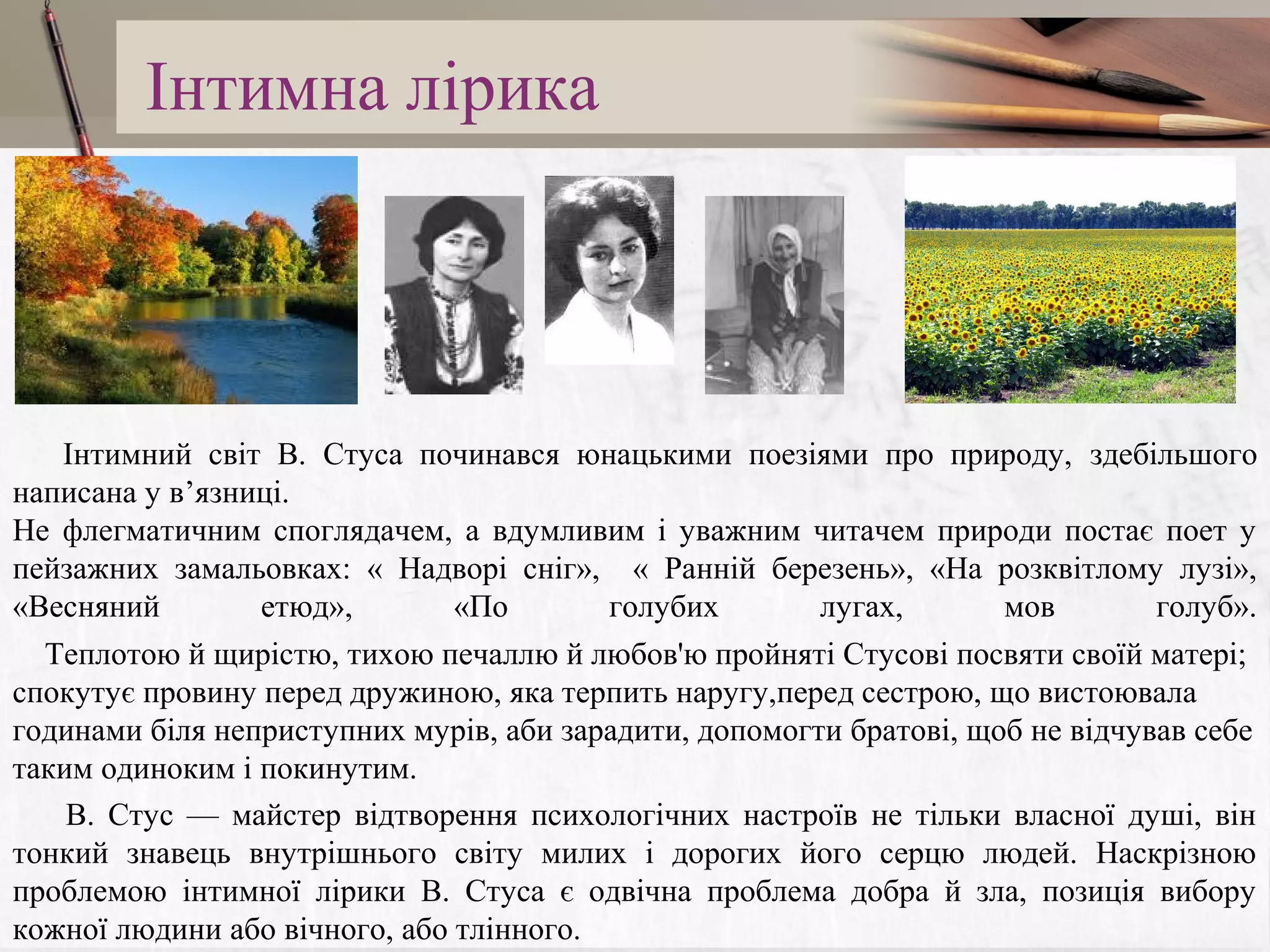 Інтимна лірика

Інтимний світ В. Стуса починався юнацькими поезіями про природу, здебільшого
написана у в’язниці.
Не флегматичним споглядачем, а вдумливим і уважним читачем природи постає поет у
пейзажних замальовках: « Надворі сніг», « Ранній березень», «На розквітлому лузі»,
«Весняний
етюд»,
«По
голубих
лугах,
мов
голуб».
Теплотою й щирістю, тихою печаллю й любов'ю пройняті Стусові посвяти своїй матері;
спокутує провину перед дружиною, яка терпить наругу,перед сестрою, що вистоювала
годинами біля неприступних мурів, аби зарадити, допомогти братові, щоб не відчував себе
таким одиноким і покинутим.
В. Стус — майстер відтворення психологічних настроїв не тільки власної душі, він
тонкий знавець внутрішнього світу милих і дорогих його серцю людей. Наскрізною
проблемою інтимної лірики В. Стуса є одвічна проблема добра й зла, позиція вибору
кожної людини або вічного, або тлінного.

 
