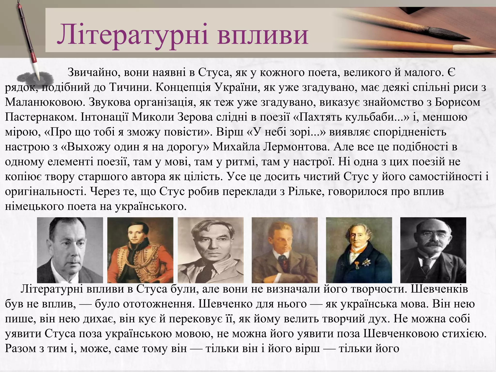 Літературні впливи
Звичайно, вони наявні в Стуса, як у кожного поета, великого й малого. Є
рядок, подібний до Тичини. Концепція України, як уже згадувано, має деякі спільні риси з
Маланюковою. Звукова організація, як теж уже згадувано, виказує знайомство з Борисом
Пастернаком. Інтонації Миколи Зерова слідні в поезії «Пахтять кульбаби...» і, меншою
мірою, «Про що тобі я зможу повісти». Вірш «У небі зорі...» виявляє спорідненість
настрою з «Выхожу один я на дорогу» Михайла Лермонтова. Але все це подібності в
одному елементі поезії, там у мові, там у ритмі, там у настрої. Ні одна з цих поезій не
копіює твору старшого автора як цілість. Усе це досить чистий Стус у його самостійності і
оригінальності. Через те, що Стус робив переклади з Рільке, говорилося про вплив
німецького поета на українського.

Літературні впливи в Стуса були, але вони не визначали його творчости. Шевченків
був не вплив, — було ототожнення. Шевченко для нього — як українська мова. Він нею
пише, він нею дихає, він кує й перековує її, як йому велить творчий дух. Не можна собі
уявити Стуса поза українською мовою, не можна його уявити поза Шевченковою стихією.
Разом з тим і, може, саме тому він — тільки він і його вірш — тільки його

 