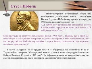 Стус і Нобель
Найпопулярніша інтерпретація історії про
номінування українського поета і політв'язня
Василя Стуса на Нобелівську премію з літератури
1985 року, виглядає дослівно так:
"...У таборі поет продовжував залишатися поетом
і зумів навіть передати на волю свої записи - "З
табірного зошита", які
були висунуті на здобуття Нобелівської премії 1985 року... Відомо, що в табір, де
політв'язень Стус відбував покарання, надійшла телеграма, в якій повідомлялось, що
він висунутий на Нобелівську премію і, серед іншого зазначалося, що мертвим
премію не присуджують".
У газеті "Америка" за 17 грудня 1985 р. є інформація, що наприкінці 84-го у
Торонто було створено "Міжнародний комітет для осягнення літературної нагороди
Нобеля Василеві Стусові в 1986 році". Ця інформація тягне на сенсаційну, адже до
сьогодні вважається, що поета-дисидента мали відзначити роком раніше.

 