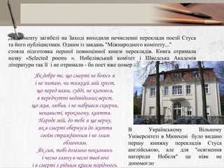 До моменту загибелі на Заході виходили нечисленні переклади поезії Стуса
та його публіцистики. Одним із завдань "Міжнародного комітету..."
стояла підготовка першої повноцінної книги перекладів. Книга отримала
назву «Selected poems ». Нобелівський комітет і Шведська Академія
літератури так її і не отримали - бо поет вже помер ...

Як добре те, що смерті не боюсь я
і не питаю, чи тяжкий мій хрест,
що перед вами, судді, не клонюся,
в передчутті недовідомих верст,
що жив, любив, і не набрався скверни,
ненависті, прокльону, каяття.
Народе мій, до тебе я ще верну,
як в смерті обернуся до життя
своїм стражданним і не злим
обличчям.
Як син, тобі доземно поклонюсь
і чесно гляну в чесні твої вічі
і в смерті з рідним краєм поріднюсь.

В
Українському
Вільному
Університеті в Мюнхені було видано
першу книжку перекладів Стуса
англійською, але для "осягнення
нагороди Нобеля" це ніяк не
допомогло

 