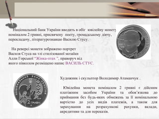     Національний банк України вводить в обіг ювілейну монету
номіналом 2 гривні, присвячену поету, громадському діячу,
перекладачу, літературознавцю Василю Стусу.
На реверсі монети зображено портрет
Василя Стуса на тлі стилізованої мозаїки
Алли Горської “Жінка-птах ”, праворуч від
якого півколом розміщено напис ВАСИЛЬ СТУС.

 

    
Художник і скульптор Володимир Атаманчук .
Ювілейна монета номіналом 2 гривні є дійсним
платіжним засобом України та обов’язкова до
приймання без будь-яких обмежень за її номінальною
вартістю до усіх видів платежів, а також для
зарахування на розрахункові рахунки, вклади,
акредитиви та для переказів.

 
