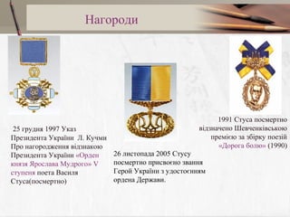 Нагороди

25 грудня 1997 Указ
Президента України Л. Кучми
Про нагородження відзнакою
Президента України «Орден
князя Ярослава Мудрого» V
ступеня поета Василя
Стуса(посмертно)

1991 Стуса посмертно
відзначено Шевченківською
премією за збірку поезій
«Дорога болю» (1990)
26 листопада 2005 Стусу
посмертно присвоєно звання
Герой України з удостоєнням
ордена Держави.

 