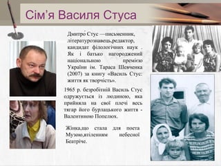 Сім’я Василя Стуса
Дмитро́ Стус —письменник,
Add your літературознавець,редактор,
tile in here
кандидат філологічних наук .
Як і батько нагороджений
національною
премією
України ім. Тараса Шевченка
(2007) за книгу «Василь Стус:
життя як творчість».
1965 р. безробітній Василь Стус
одружується із людиною, яка
прийняла на свої плечі весь
тягар його бурлацького життя Валентиною Попелюх.
Жінка,що стала для поета
Музою,втіленням
небесної
Беатріче.

 